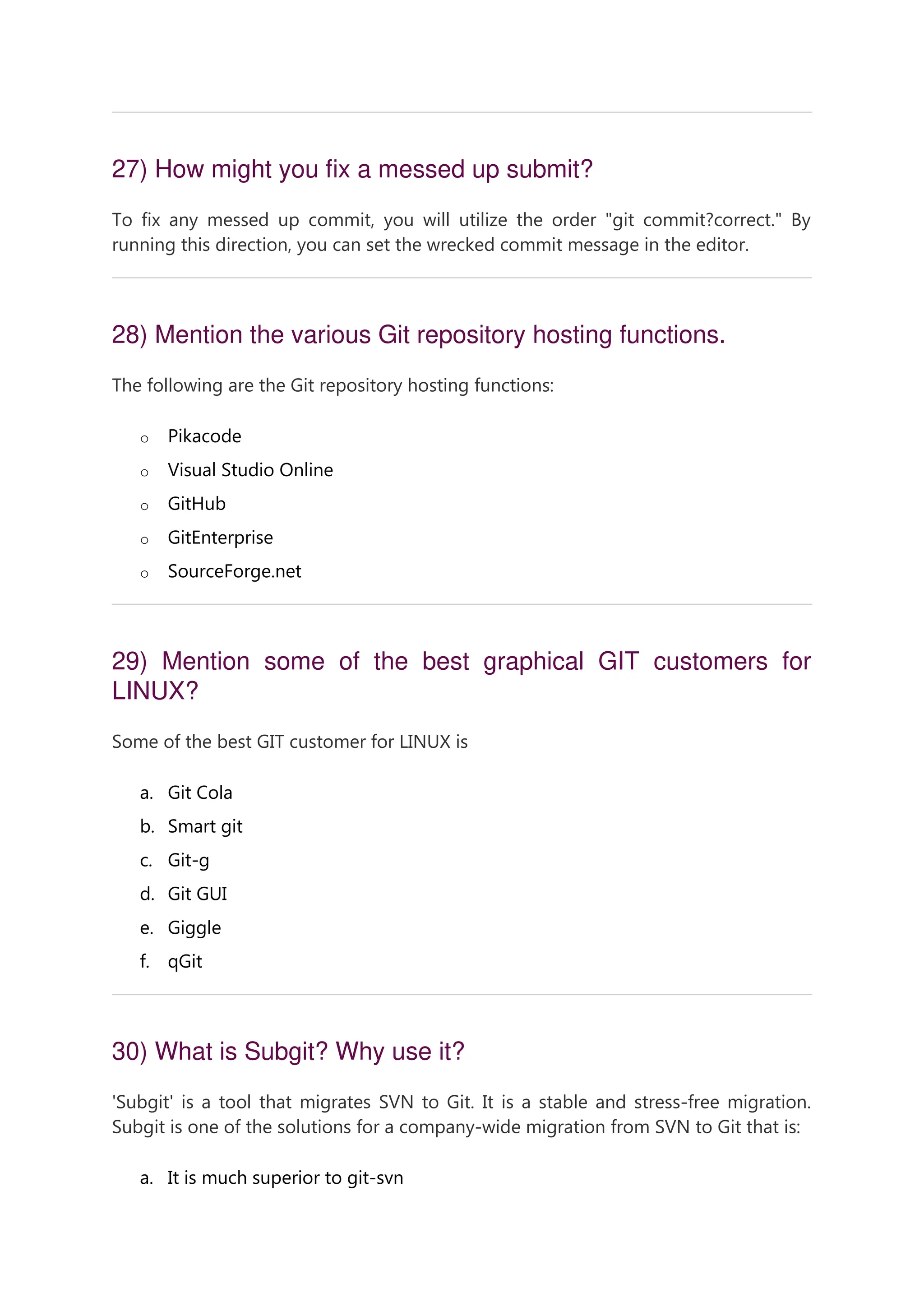 27) How might you fix a messed up submit? To fix any messed up commit, you will utilize the order "git commit?correct." By running this direction, you can set the wrecked commit message in the editor. 28) Mention the various Git repository hosting functions. The following are the Git repository hosting functions: o Pikacode o Visual Studio Online o GitHub o GitEnterprise o SourceForge.net 29) Mention some of the best graphical GIT customers for LINUX? Some of the best GIT customer for LINUX is a. Git Cola b. Smart git c. Git-g d. Git GUI e. Giggle f. qGit 30) What is Subgit? Why use it? 'Subgit' is a tool that migrates SVN to Git. It is a stable and stress-free migration. Subgit is one of the solutions for a company-wide migration from SVN to Git that is: a. It is much superior to git-svn 