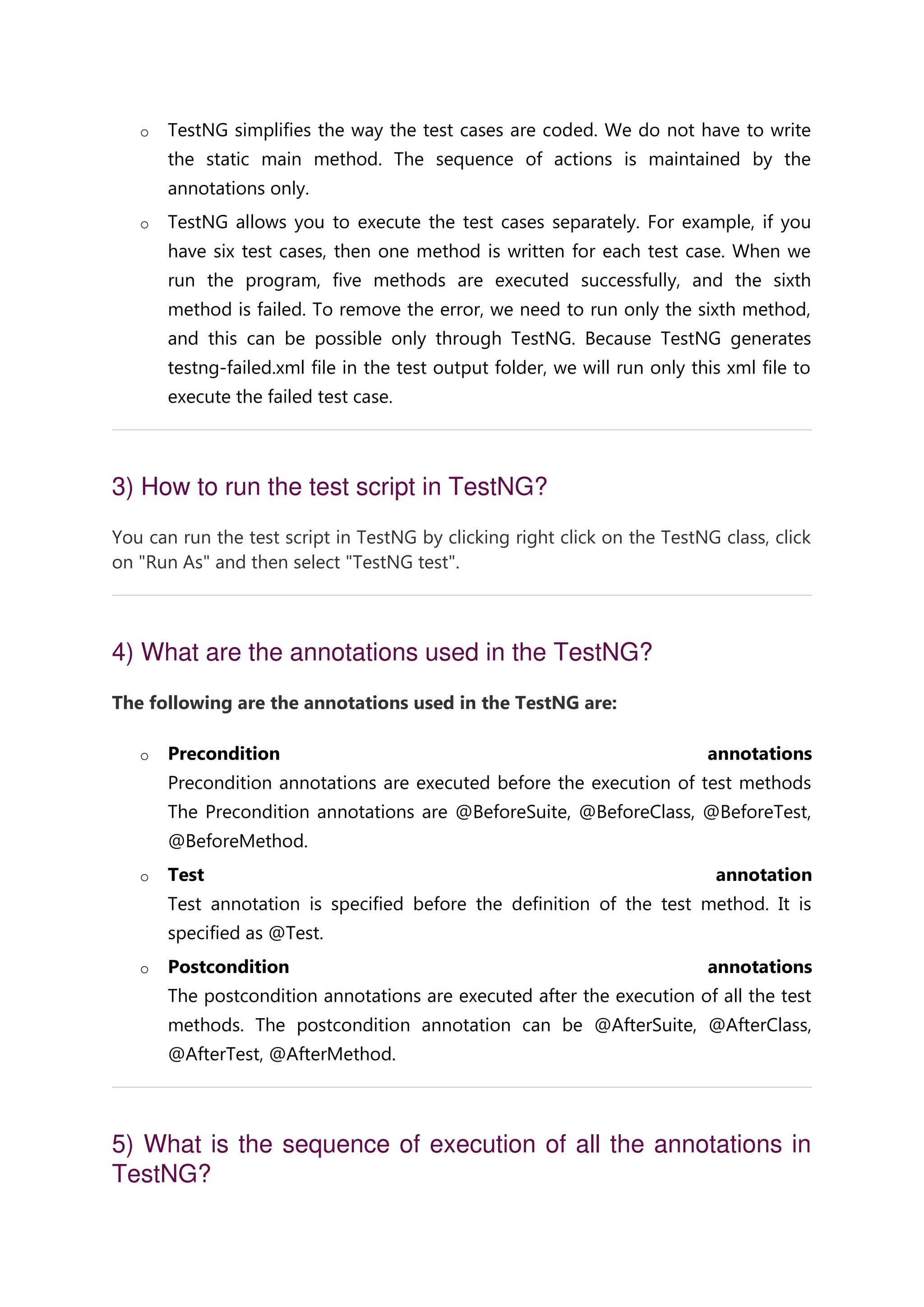 o TestNG simplifies the way the test cases are coded. We do not have to write the static main method. The sequence of actions is maintained by the annotations only. o TestNG allows you to execute the test cases separately. For example, if you have six test cases, then one method is written for each test case. When we run the program, five methods are executed successfully, and the sixth method is failed. To remove the error, we need to run only the sixth method, and this can be possible only through TestNG. Because TestNG generates testng-failed.xml file in the test output folder, we will run only this xml file to execute the failed test case. 3) How to run the test script in TestNG? You can run the test script in TestNG by clicking right click on the TestNG class, click on "Run As" and then select "TestNG test". 4) What are the annotations used in the TestNG? The following are the annotations used in the TestNG are: o Precondition annotations Precondition annotations are executed before the execution of test methods The Precondition annotations are @BeforeSuite, @BeforeClass, @BeforeTest, @BeforeMethod. o Test annotation Test annotation is specified before the definition of the test method. It is specified as @Test. o Postcondition annotations The postcondition annotations are executed after the execution of all the test methods. The postcondition annotation can be @AfterSuite, @AfterClass, @AfterTest, @AfterMethod. 5) What is the sequence of execution of all the annotations in TestNG? 