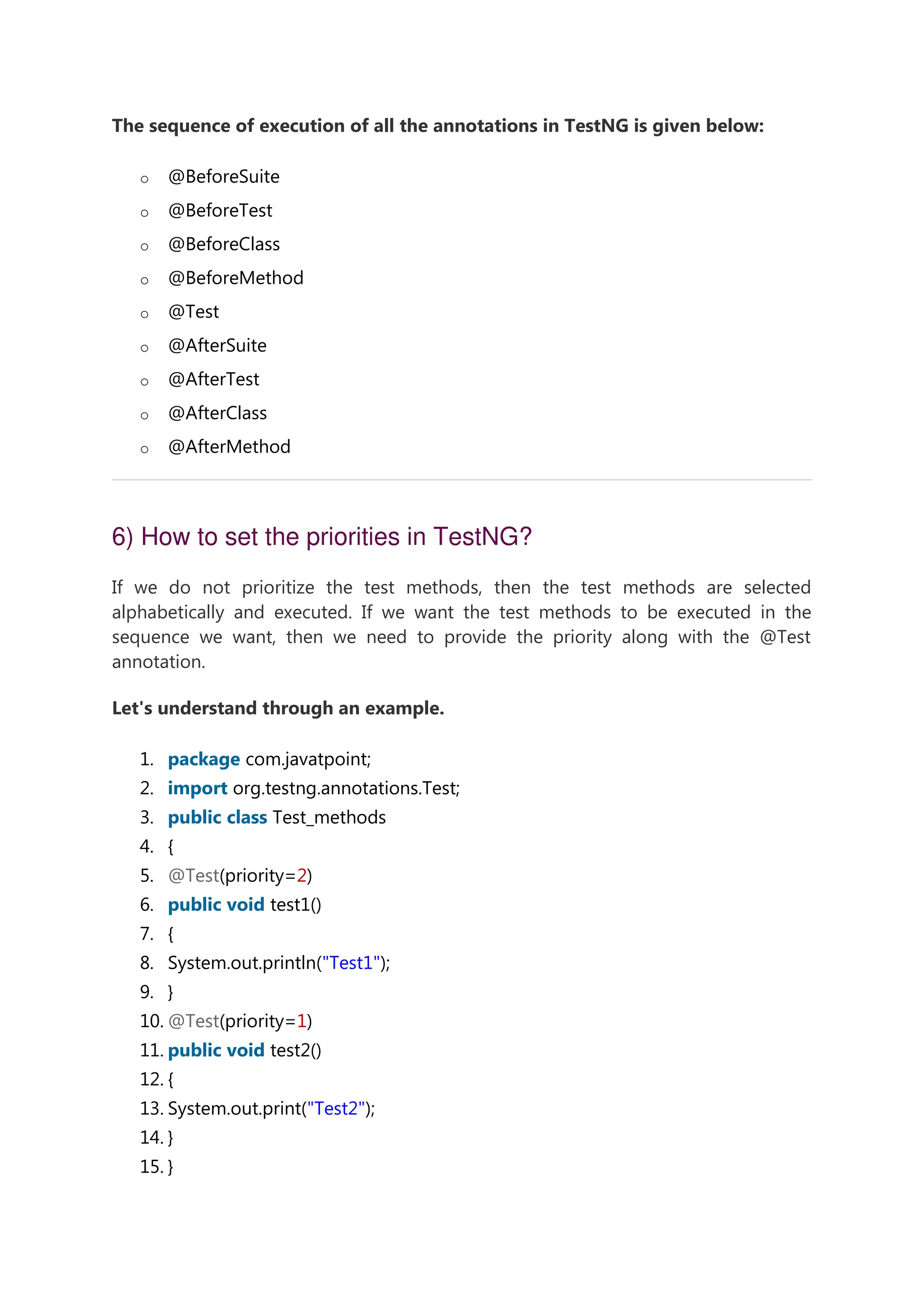 The sequence of execution of all the annotations in TestNG is given below: o @BeforeSuite o @BeforeTest o @BeforeClass o @BeforeMethod o @Test o @AfterSuite o @AfterTest o @AfterClass o @AfterMethod 6) How to set the priorities in TestNG? If we do not prioritize the test methods, then the test methods are selected alphabetically and executed. If we want the test methods to be executed in the sequence we want, then we need to provide the priority along with the @Test annotation. Let's understand through an example. 1. package com.javatpoint; 2. import org.testng.annotations.Test; 3. public class Test_methods 4. { 5. @Test(priority=2) 6. public void test1() 7. { 8. System.out.println("Test1"); 9. } 10. @Test(priority=1) 11. public void test2() 12. { 13. System.out.print("Test2"); 14. } 15. } 