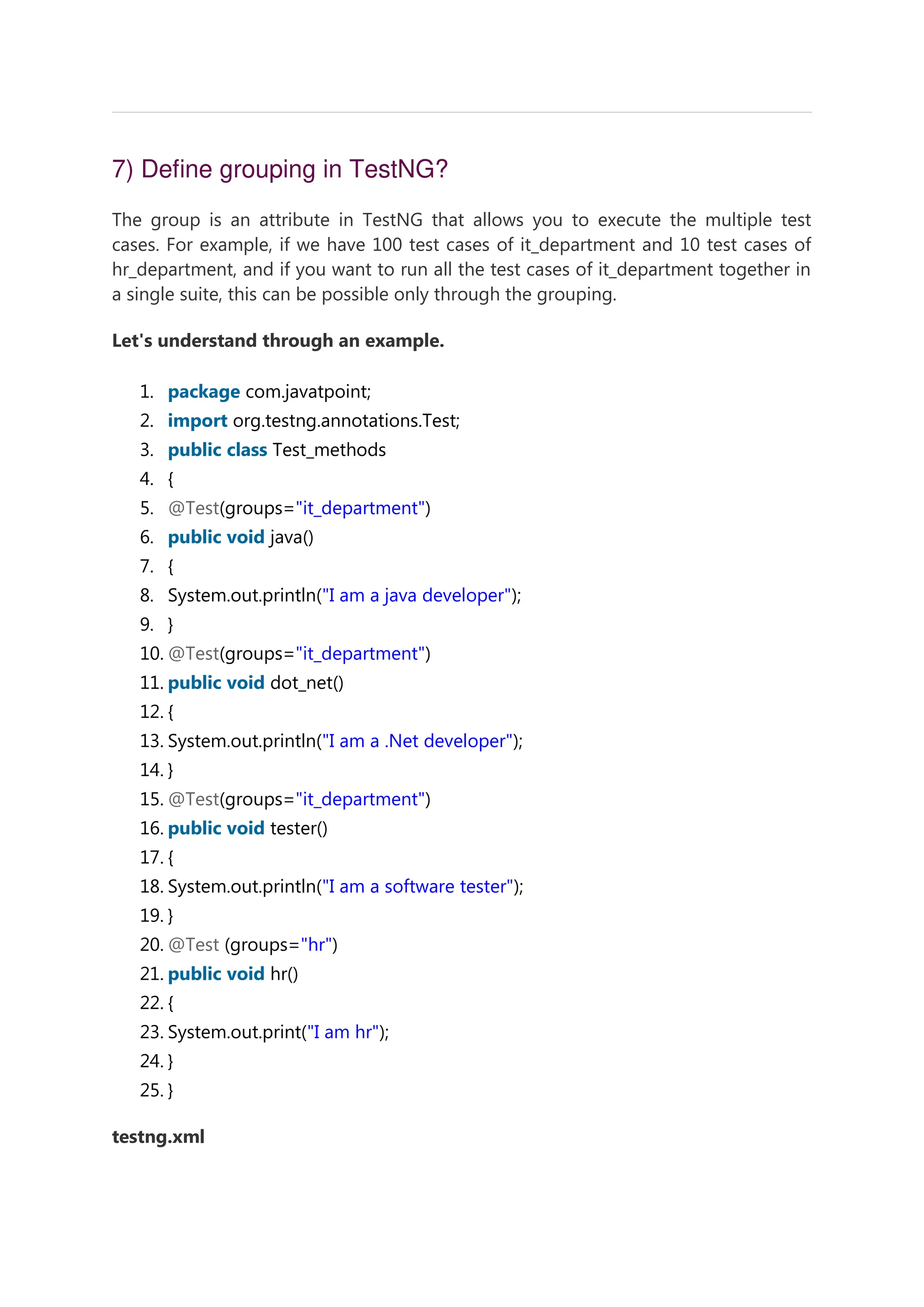 7) Define grouping in TestNG? The group is an attribute in TestNG that allows you to execute the multiple test cases. For example, if we have 100 test cases of it_department and 10 test cases of hr_department, and if you want to run all the test cases of it_department together in a single suite, this can be possible only through the grouping. Let's understand through an example. 1. package com.javatpoint; 2. import org.testng.annotations.Test; 3. public class Test_methods 4. { 5. @Test(groups="it_department") 6. public void java() 7. { 8. System.out.println("I am a java developer"); 9. } 10. @Test(groups="it_department") 11. public void dot_net() 12. { 13. System.out.println("I am a .Net developer"); 14. } 15. @Test(groups="it_department") 16. public void tester() 17. { 18. System.out.println("I am a software tester"); 19. } 20. @Test (groups="hr") 21. public void hr() 22. { 23. System.out.print("I am hr"); 24. } 25. } testng.xml 