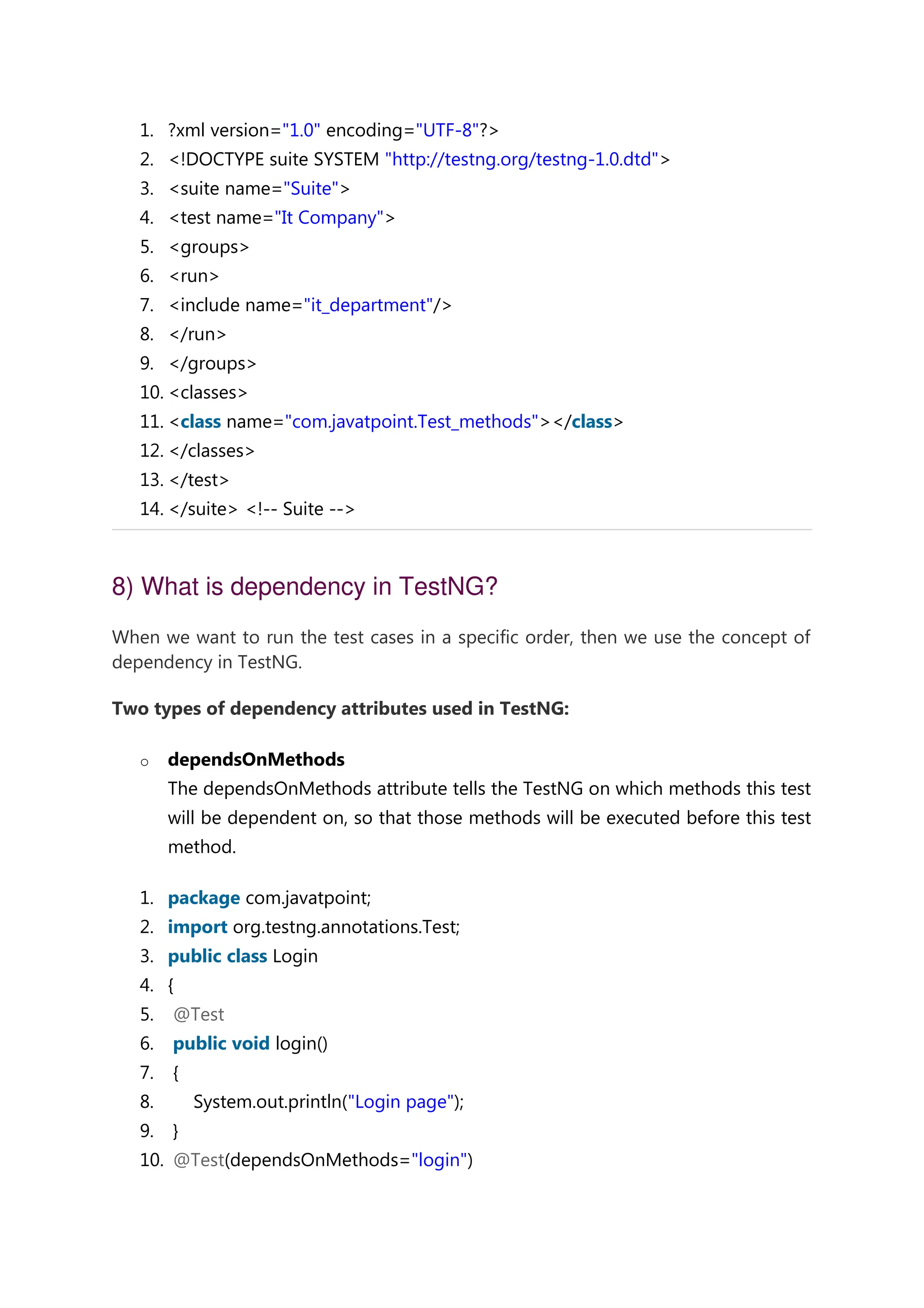 1. ?xml version="1.0" encoding="UTF-8"?> 2. <!DOCTYPE suite SYSTEM "http://testng.org/testng-1.0.dtd"> 3. <suite name="Suite"> 4. <test name="It Company"> 5. <groups> 6. <run> 7. <include name="it_department"/> 8. </run> 9. </groups> 10. <classes> 11. <class name="com.javatpoint.Test_methods"></class> 12. </classes> 13. </test> 14. </suite> <!-- Suite --> 8) What is dependency in TestNG? When we want to run the test cases in a specific order, then we use the concept of dependency in TestNG. Two types of dependency attributes used in TestNG: o dependsOnMethods The dependsOnMethods attribute tells the TestNG on which methods this test will be dependent on, so that those methods will be executed before this test method. 1. package com.javatpoint; 2. import org.testng.annotations.Test; 3. public class Login 4. { 5. @Test 6. public void login() 7. { 8. System.out.println("Login page"); 9. } 10. @Test(dependsOnMethods="login") 