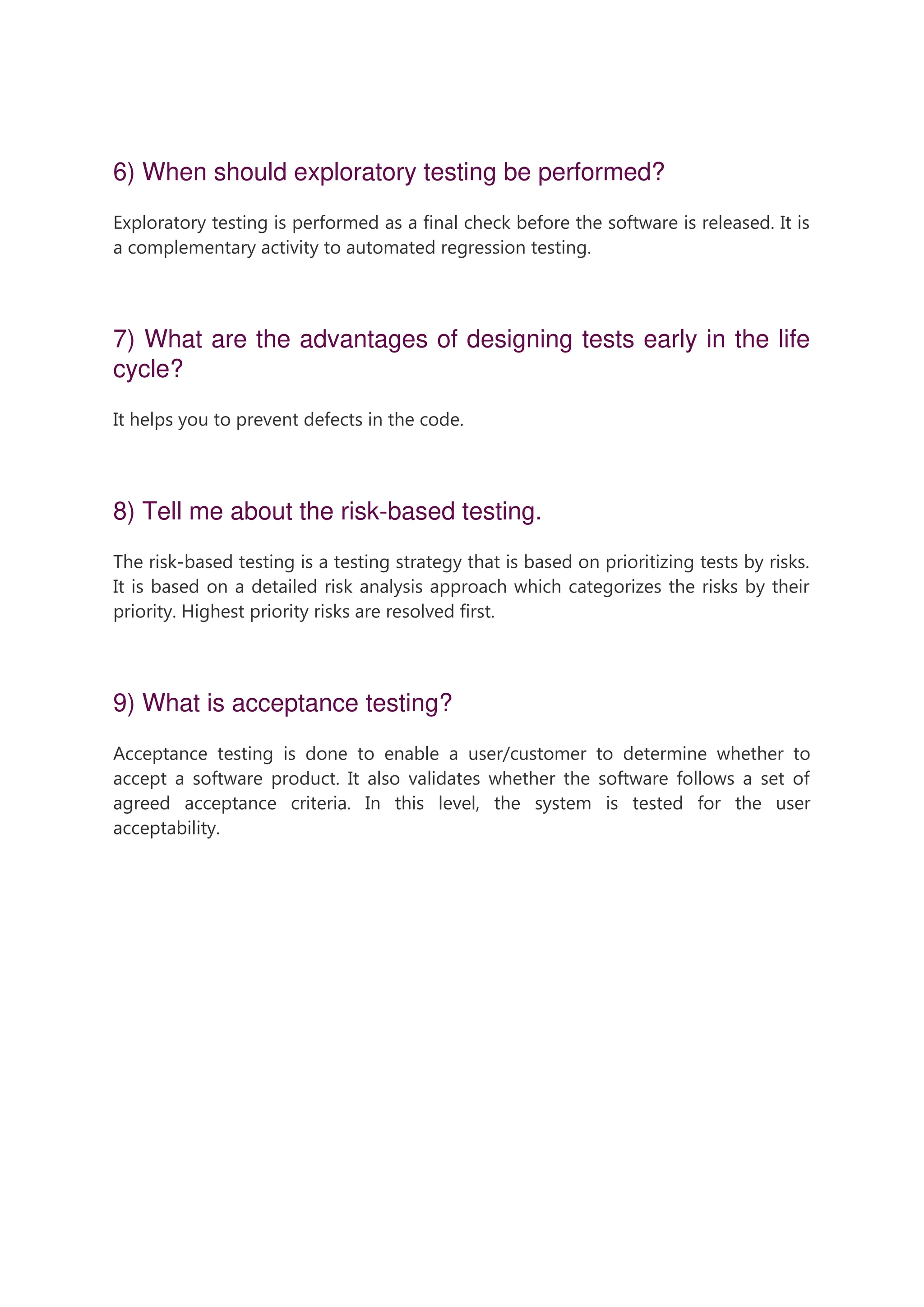 6) When should exploratory testing be performed? Exploratory testing is performed as a final check before the software is released. It is a complementary activity to automated regression testing. 7) What are the advantages of designing tests early in the life cycle? It helps you to prevent defects in the code. 8) Tell me about the risk-based testing. The risk-based testing is a testing strategy that is based on prioritizing tests by risks. It is based on a detailed risk analysis approach which categorizes the risks by their priority. Highest priority risks are resolved first. 9) What is acceptance testing? Acceptance testing is done to enable a user/customer to determine whether to accept a software product. It also validates whether the software follows a set of agreed acceptance criteria. In this level, the system is tested for the user acceptability. 