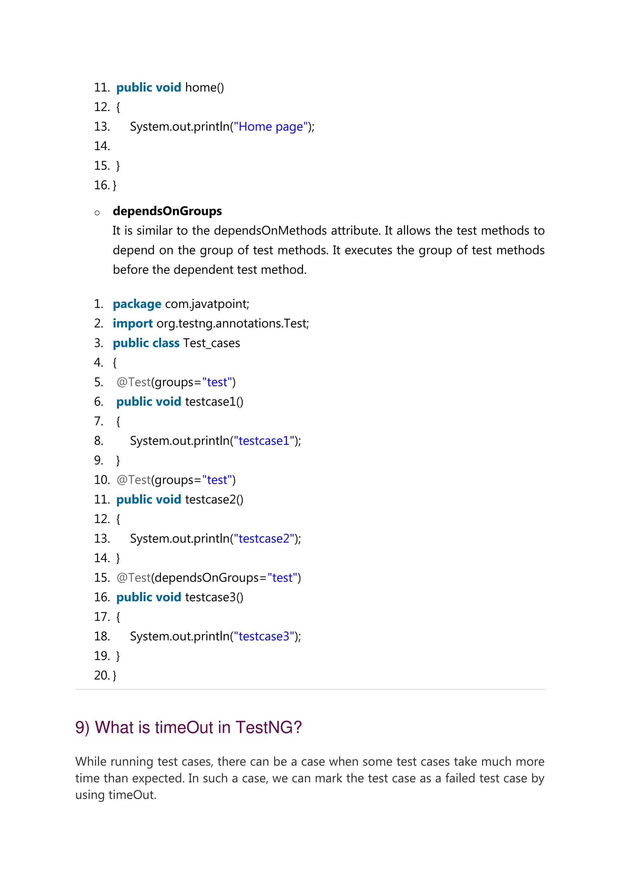 11. public void home() 12. { 13. System.out.println("Home page"); 14. 15. } 16. } o dependsOnGroups It is similar to the dependsOnMethods attribute. It allows the test methods to depend on the group of test methods. It executes the group of test methods before the dependent test method. 1. package com.javatpoint; 2. import org.testng.annotations.Test; 3. public class Test_cases 4. { 5. @Test(groups="test") 6. public void testcase1() 7. { 8. System.out.println("testcase1"); 9. } 10. @Test(groups="test") 11. public void testcase2() 12. { 13. System.out.println("testcase2"); 14. } 15. @Test(dependsOnGroups="test") 16. public void testcase3() 17. { 18. System.out.println("testcase3"); 19. } 20. } 9) What is timeOut in TestNG? While running test cases, there can be a case when some test cases take much more time than expected. In such a case, we can mark the test case as a failed test case by using timeOut. 