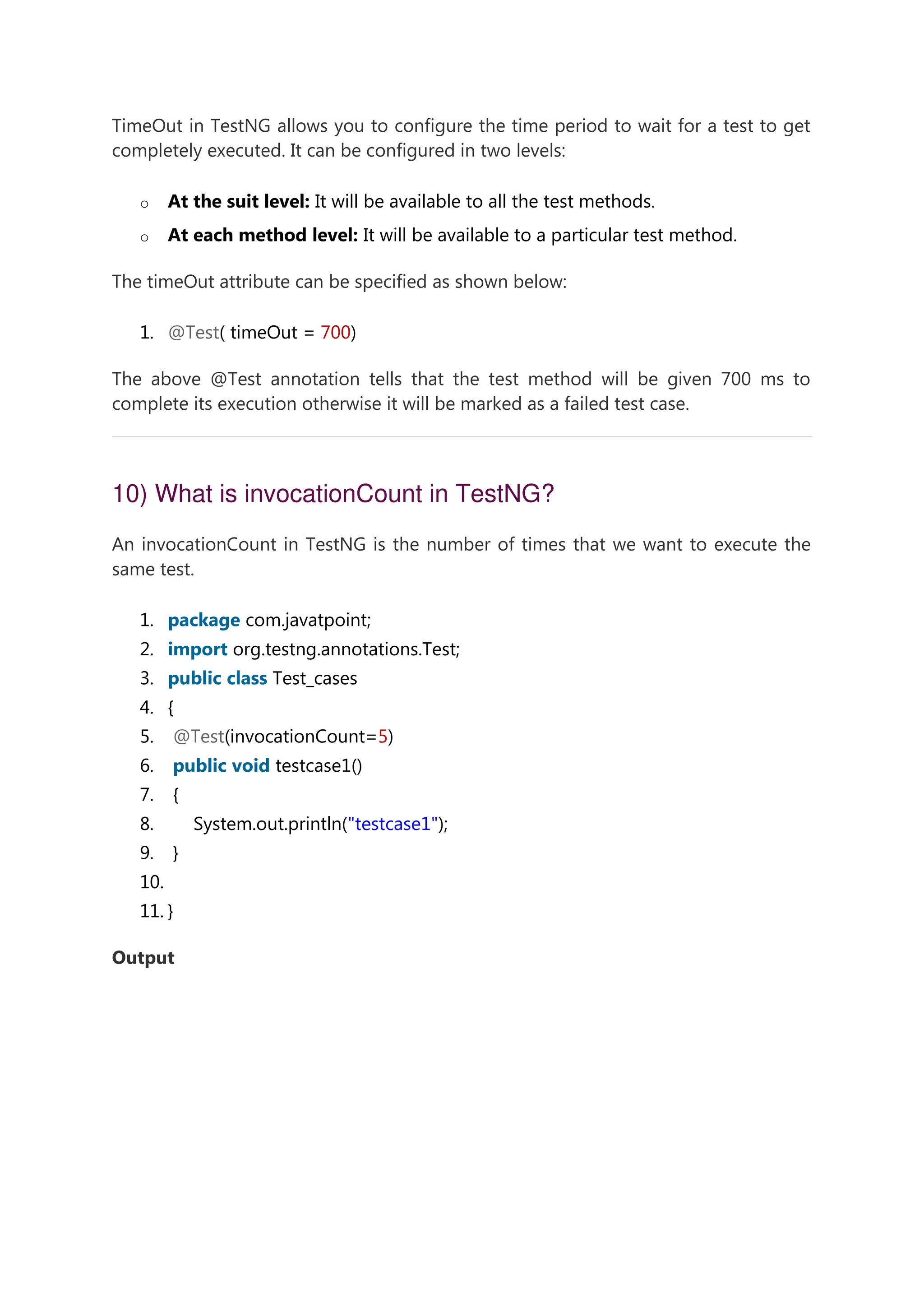 TimeOut in TestNG allows you to configure the time period to wait for a test to get completely executed. It can be configured in two levels: o At the suit level: It will be available to all the test methods. o At each method level: It will be available to a particular test method. The timeOut attribute can be specified as shown below: 1. @Test( timeOut = 700) The above @Test annotation tells that the test method will be given 700 ms to complete its execution otherwise it will be marked as a failed test case. 10) What is invocationCount in TestNG? An invocationCount in TestNG is the number of times that we want to execute the same test. 1. package com.javatpoint; 2. import org.testng.annotations.Test; 3. public class Test_cases 4. { 5. @Test(invocationCount=5) 6. public void testcase1() 7. { 8. System.out.println("testcase1"); 9. } 10. 11. } Output 