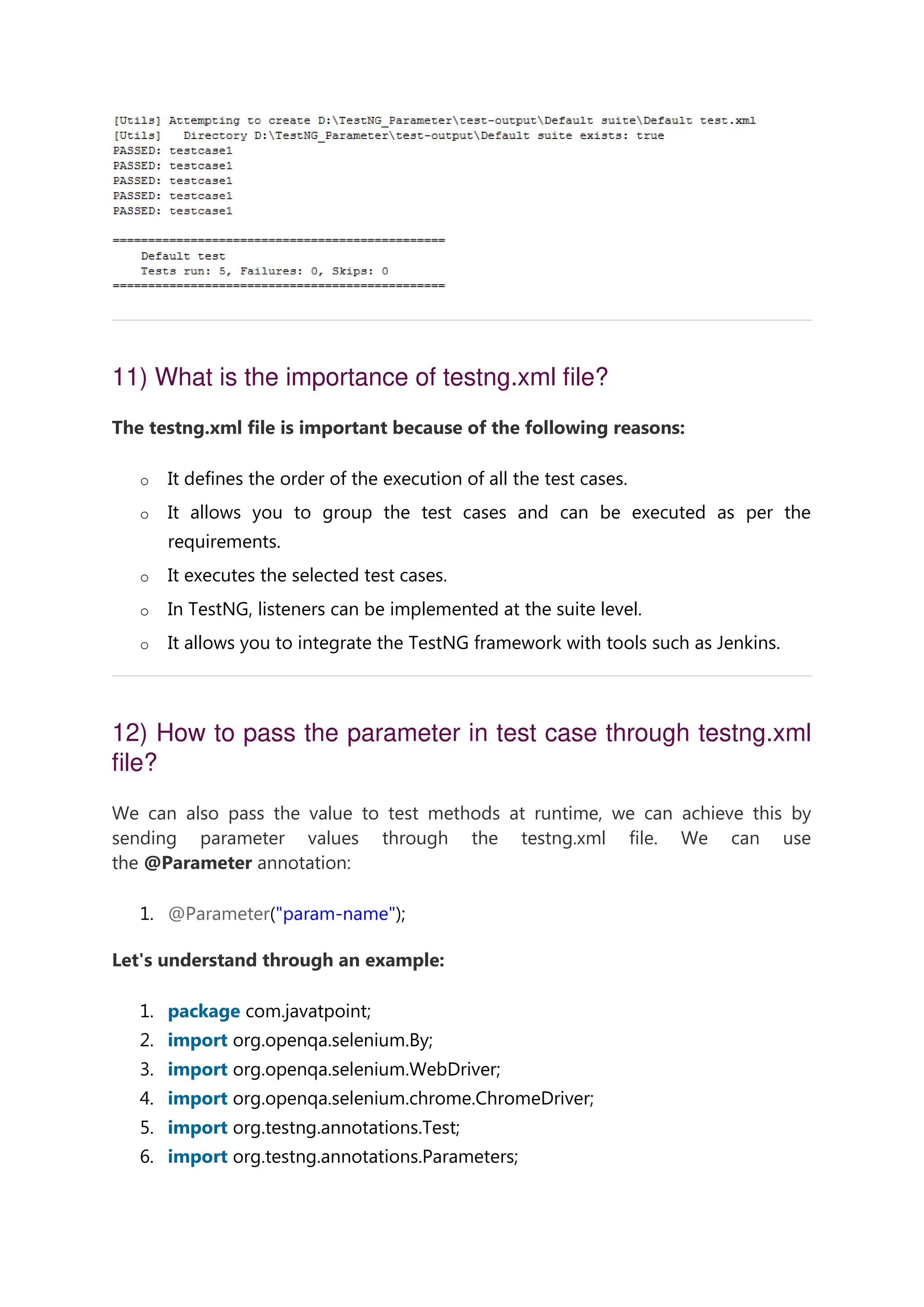 11) What is the importance of testng.xml file? The testng.xml file is important because of the following reasons: o It defines the order of the execution of all the test cases. o It allows you to group the test cases and can be executed as per the requirements. o It executes the selected test cases. o In TestNG, listeners can be implemented at the suite level. o It allows you to integrate the TestNG framework with tools such as Jenkins. 12) How to pass the parameter in test case through testng.xml file? We can also pass the value to test methods at runtime, we can achieve this by sending parameter values through the testng.xml file. We can use the @Parameter annotation: 1. @Parameter("param-name"); Let's understand through an example: 1. package com.javatpoint; 2. import org.openqa.selenium.By; 3. import org.openqa.selenium.WebDriver; 4. import org.openqa.selenium.chrome.ChromeDriver; 5. import org.testng.annotations.Test; 6. import org.testng.annotations.Parameters; 