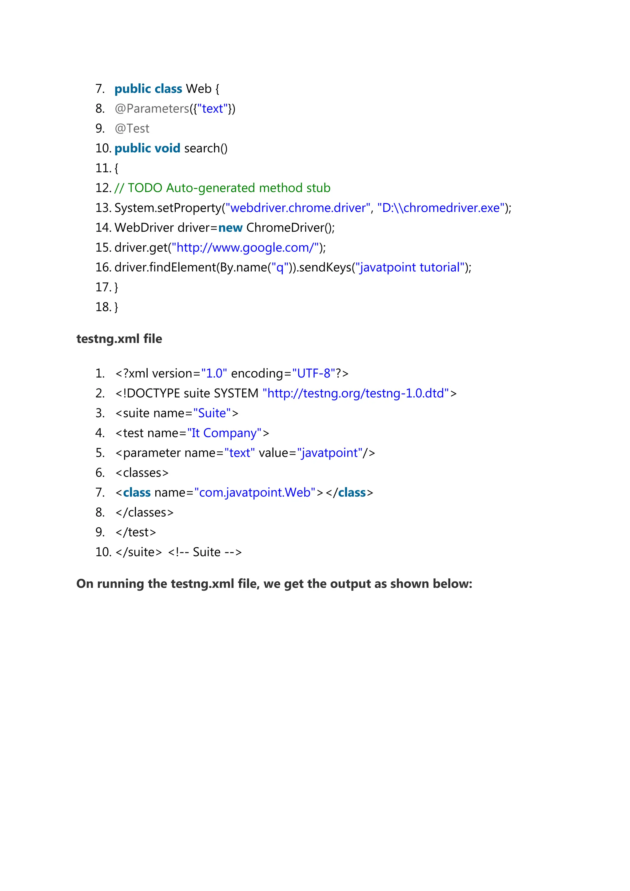 7. public class Web { 8. @Parameters({"text"}) 9. @Test 10. public void search() 11. { 12. // TODO Auto-generated method stub 13. System.setProperty("webdriver.chrome.driver", "D:chromedriver.exe"); 14. WebDriver driver=new ChromeDriver(); 15. driver.get("http://www.google.com/"); 16. driver.findElement(By.name("q")).sendKeys("javatpoint tutorial"); 17. } 18. } testng.xml file 1. <?xml version="1.0" encoding="UTF-8"?> 2. <!DOCTYPE suite SYSTEM "http://testng.org/testng-1.0.dtd"> 3. <suite name="Suite"> 4. <test name="It Company"> 5. <parameter name="text" value="javatpoint"/> 6. <classes> 7. <class name="com.javatpoint.Web"></class> 8. </classes> 9. </test> 10. </suite> <!-- Suite --> On running the testng.xml file, we get the output as shown below: 