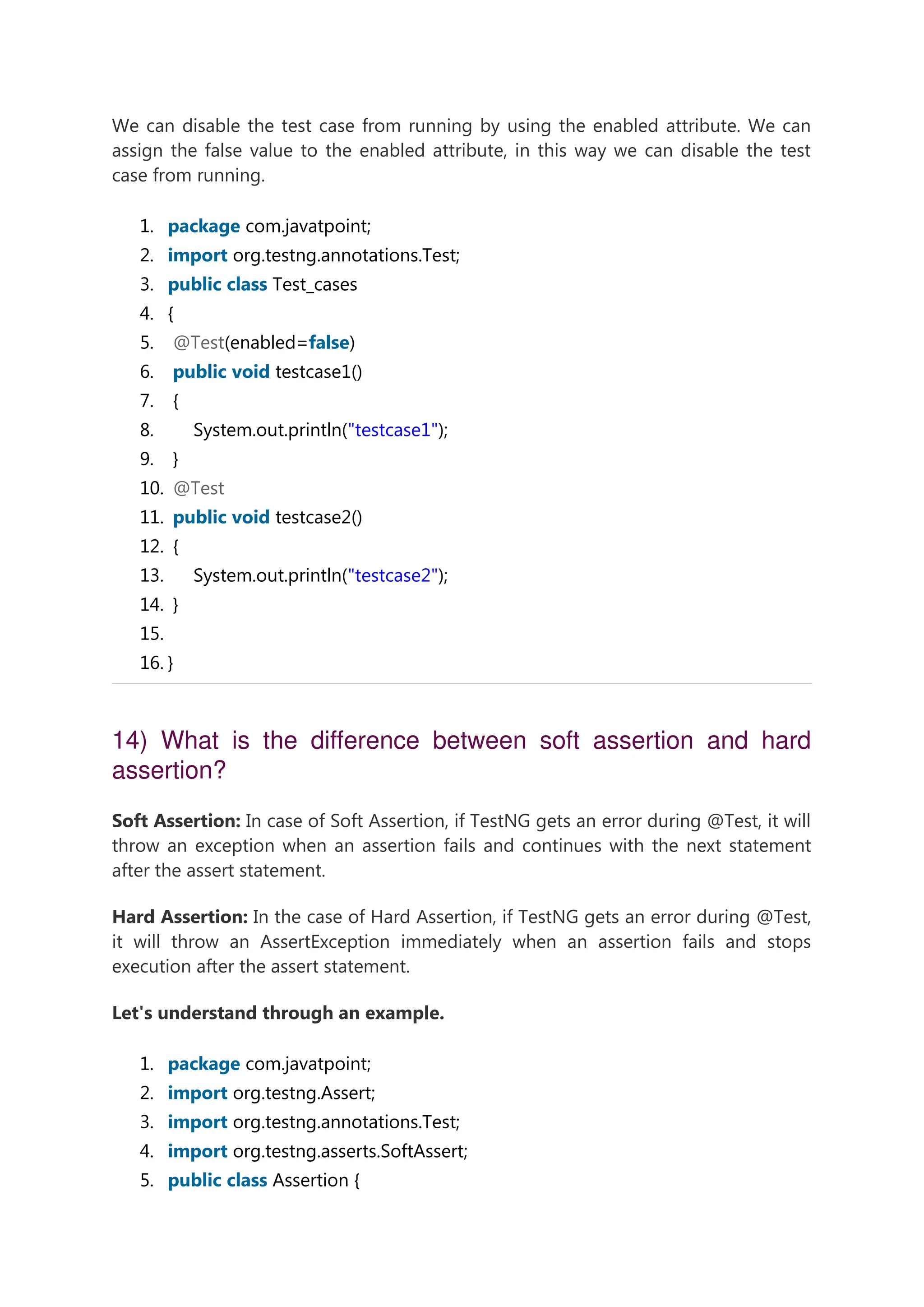 We can disable the test case from running by using the enabled attribute. We can assign the false value to the enabled attribute, in this way we can disable the test case from running. 1. package com.javatpoint; 2. import org.testng.annotations.Test; 3. public class Test_cases 4. { 5. @Test(enabled=false) 6. public void testcase1() 7. { 8. System.out.println("testcase1"); 9. } 10. @Test 11. public void testcase2() 12. { 13. System.out.println("testcase2"); 14. } 15. 16. } 14) What is the difference between soft assertion and hard assertion? Soft Assertion: In case of Soft Assertion, if TestNG gets an error during @Test, it will throw an exception when an assertion fails and continues with the next statement after the assert statement. Hard Assertion: In the case of Hard Assertion, if TestNG gets an error during @Test, it will throw an AssertException immediately when an assertion fails and stops execution after the assert statement. Let's understand through an example. 1. package com.javatpoint; 2. import org.testng.Assert; 3. import org.testng.annotations.Test; 4. import org.testng.asserts.SoftAssert; 5. public class Assertion { 