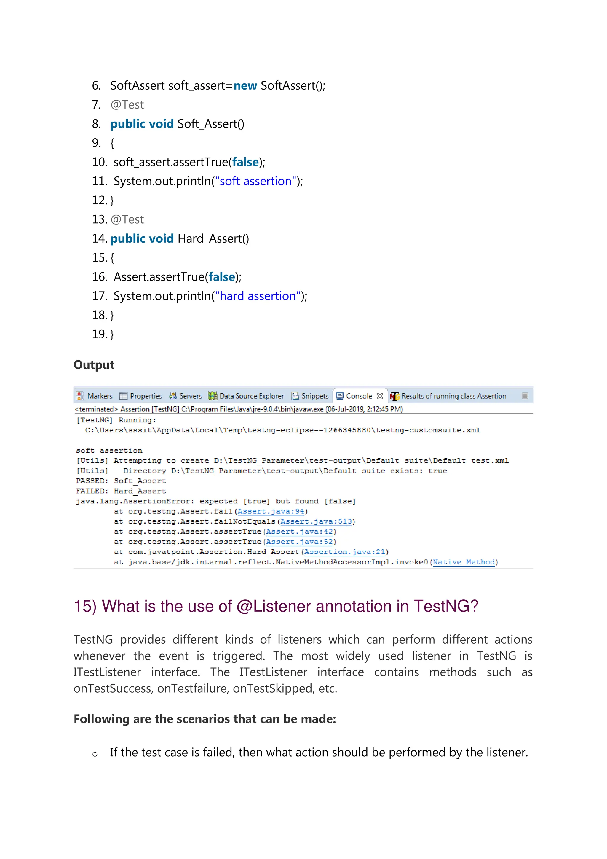 6. SoftAssert soft_assert=new SoftAssert(); 7. @Test 8. public void Soft_Assert() 9. { 10. soft_assert.assertTrue(false); 11. System.out.println("soft assertion"); 12. } 13. @Test 14. public void Hard_Assert() 15. { 16. Assert.assertTrue(false); 17. System.out.println("hard assertion"); 18. } 19. } Output 15) What is the use of @Listener annotation in TestNG? TestNG provides different kinds of listeners which can perform different actions whenever the event is triggered. The most widely used listener in TestNG is ITestListener interface. The ITestListener interface contains methods such as onTestSuccess, onTestfailure, onTestSkipped, etc. Following are the scenarios that can be made: o If the test case is failed, then what action should be performed by the listener. 