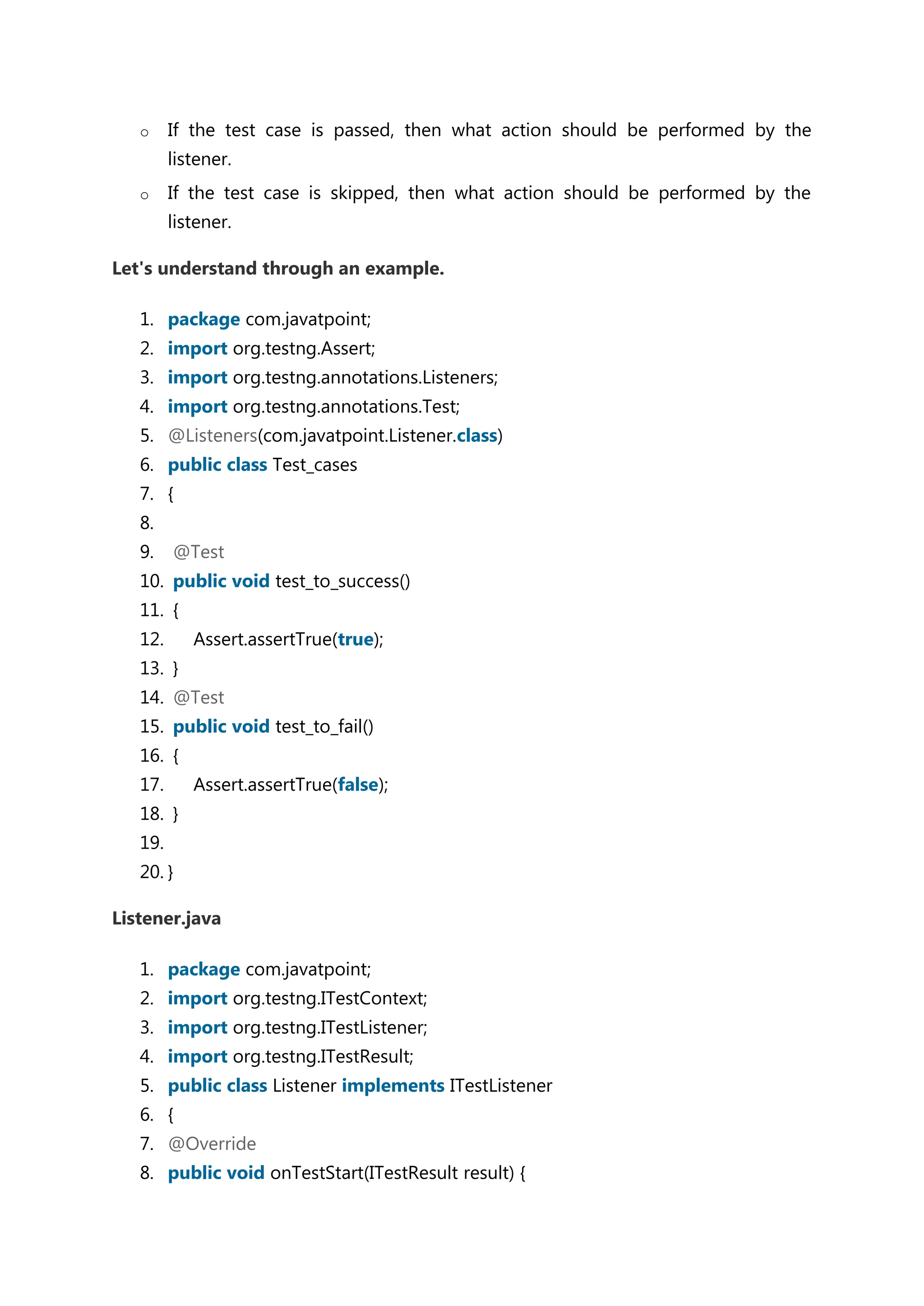o If the test case is passed, then what action should be performed by the listener. o If the test case is skipped, then what action should be performed by the listener. Let's understand through an example. 1. package com.javatpoint; 2. import org.testng.Assert; 3. import org.testng.annotations.Listeners; 4. import org.testng.annotations.Test; 5. @Listeners(com.javatpoint.Listener.class) 6. public class Test_cases 7. { 8. 9. @Test 10. public void test_to_success() 11. { 12. Assert.assertTrue(true); 13. } 14. @Test 15. public void test_to_fail() 16. { 17. Assert.assertTrue(false); 18. } 19. 20. } Listener.java 1. package com.javatpoint; 2. import org.testng.ITestContext; 3. import org.testng.ITestListener; 4. import org.testng.ITestResult; 5. public class Listener implements ITestListener 6. { 7. @Override 8. public void onTestStart(ITestResult result) { 