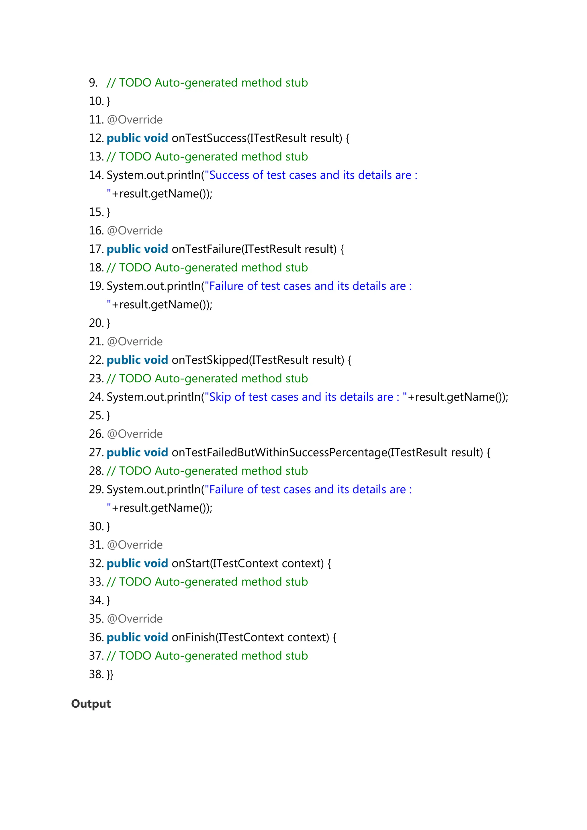 9. // TODO Auto-generated method stub 10. } 11. @Override 12. public void onTestSuccess(ITestResult result) { 13. // TODO Auto-generated method stub 14. System.out.println("Success of test cases and its details are : "+result.getName()); 15. } 16. @Override 17. public void onTestFailure(ITestResult result) { 18. // TODO Auto-generated method stub 19. System.out.println("Failure of test cases and its details are : "+result.getName()); 20. } 21. @Override 22. public void onTestSkipped(ITestResult result) { 23. // TODO Auto-generated method stub 24. System.out.println("Skip of test cases and its details are : "+result.getName()); 25. } 26. @Override 27. public void onTestFailedButWithinSuccessPercentage(ITestResult result) { 28. // TODO Auto-generated method stub 29. System.out.println("Failure of test cases and its details are : "+result.getName()); 30. } 31. @Override 32. public void onStart(ITestContext context) { 33. // TODO Auto-generated method stub 34. } 35. @Override 36. public void onFinish(ITestContext context) { 37. // TODO Auto-generated method stub 38. }} Output 