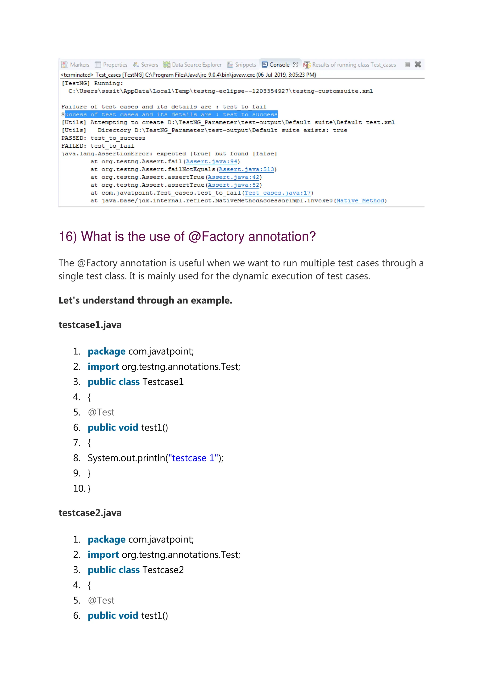 16) What is the use of @Factory annotation? The @Factory annotation is useful when we want to run multiple test cases through a single test class. It is mainly used for the dynamic execution of test cases. Let's understand through an example. testcase1.java 1. package com.javatpoint; 2. import org.testng.annotations.Test; 3. public class Testcase1 4. { 5. @Test 6. public void test1() 7. { 8. System.out.println("testcase 1"); 9. } 10. } testcase2.java 1. package com.javatpoint; 2. import org.testng.annotations.Test; 3. public class Testcase2 4. { 5. @Test 6. public void test1() 