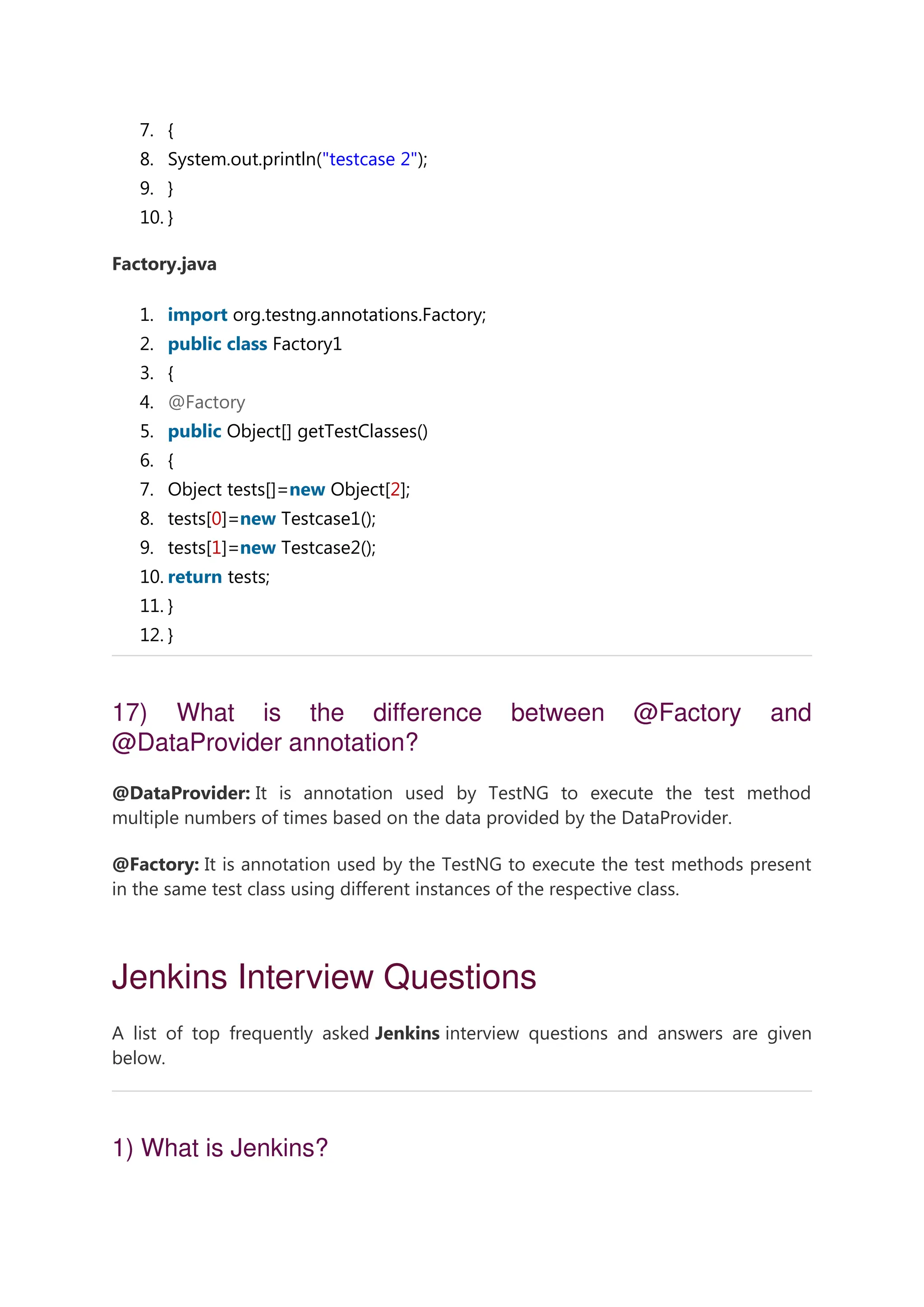 7. { 8. System.out.println("testcase 2"); 9. } 10. } Factory.java 1. import org.testng.annotations.Factory; 2. public class Factory1 3. { 4. @Factory 5. public Object[] getTestClasses() 6. { 7. Object tests[]=new Object[2]; 8. tests[0]=new Testcase1(); 9. tests[1]=new Testcase2(); 10. return tests; 11. } 12. } 17) What is the difference between @Factory and @DataProvider annotation? @DataProvider: It is annotation used by TestNG to execute the test method multiple numbers of times based on the data provided by the DataProvider. @Factory: It is annotation used by the TestNG to execute the test methods present in the same test class using different instances of the respective class. Jenkins Interview Questions A list of top frequently asked Jenkins interview questions and answers are given below. 1) What is Jenkins? 