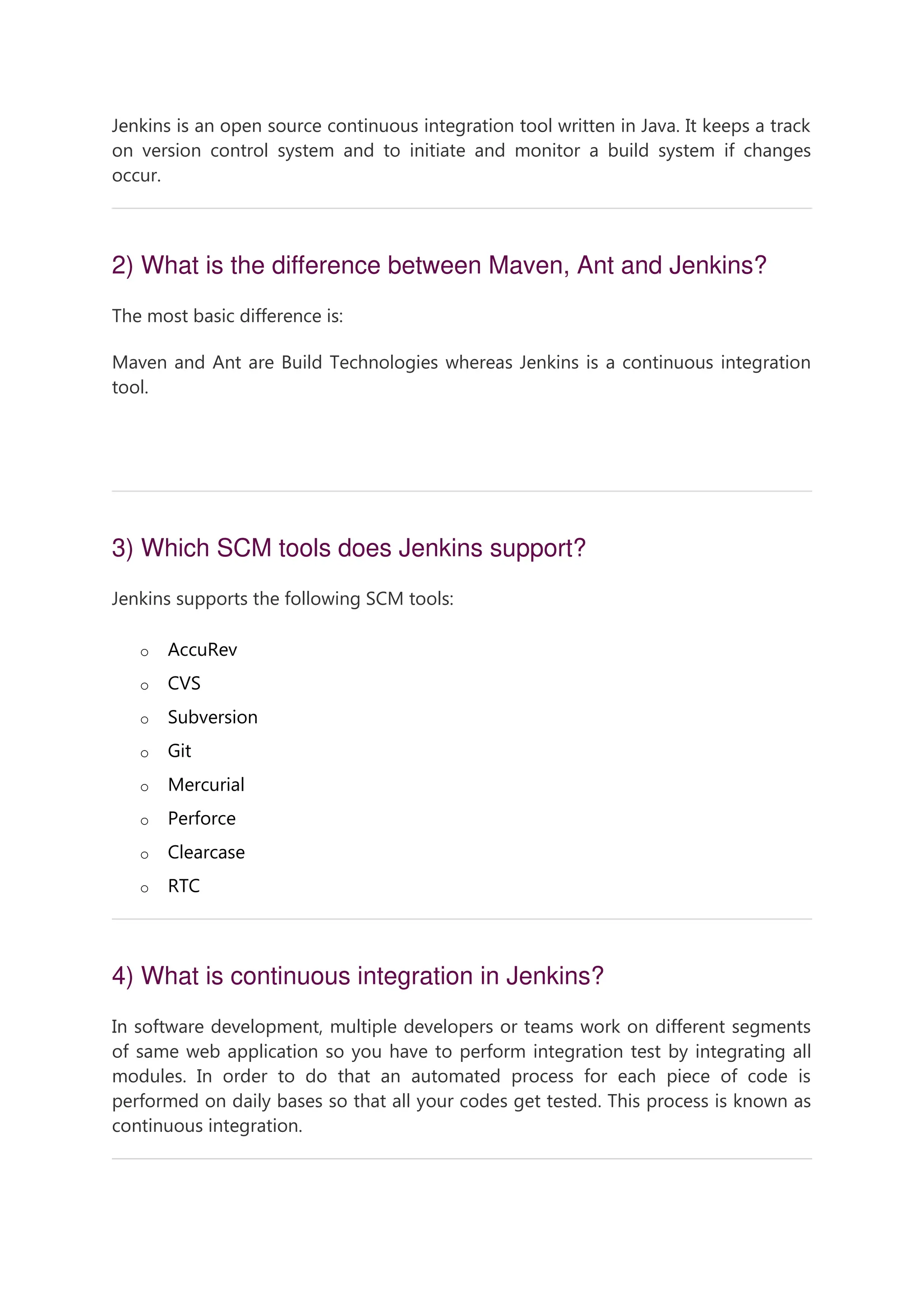Jenkins is an open source continuous integration tool written in Java. It keeps a track on version control system and to initiate and monitor a build system if changes occur. 2) What is the difference between Maven, Ant and Jenkins? The most basic difference is: Maven and Ant are Build Technologies whereas Jenkins is a continuous integration tool. 46.2M 835 Java Try Catch 3) Which SCM tools does Jenkins support? Jenkins supports the following SCM tools: o AccuRev o CVS o Subversion o Git o Mercurial o Perforce o Clearcase o RTC 4) What is continuous integration in Jenkins? In software development, multiple developers or teams work on different segments of same web application so you have to perform integration test by integrating all modules. In order to do that an automated process for each piece of code is performed on daily bases so that all your codes get tested. This process is known as continuous integration. 