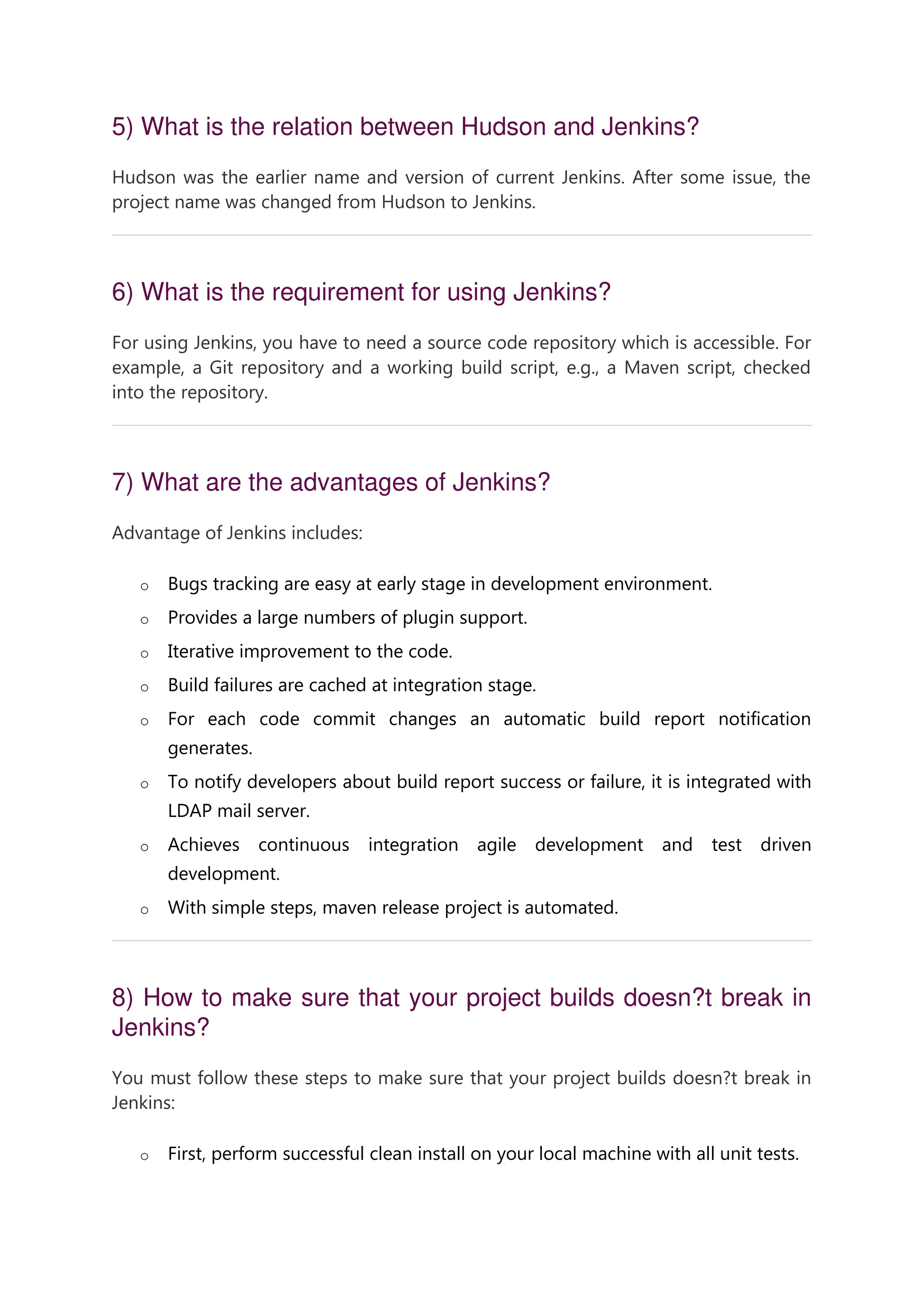 5) What is the relation between Hudson and Jenkins? Hudson was the earlier name and version of current Jenkins. After some issue, the project name was changed from Hudson to Jenkins. 6) What is the requirement for using Jenkins? For using Jenkins, you have to need a source code repository which is accessible. For example, a Git repository and a working build script, e.g., a Maven script, checked into the repository. 7) What are the advantages of Jenkins? Advantage of Jenkins includes: o Bugs tracking are easy at early stage in development environment. o Provides a large numbers of plugin support. o Iterative improvement to the code. o Build failures are cached at integration stage. o For each code commit changes an automatic build report notification generates. o To notify developers about build report success or failure, it is integrated with LDAP mail server. o Achieves continuous integration agile development and test driven development. o With simple steps, maven release project is automated. 8) How to make sure that your project builds doesn?t break in Jenkins? You must follow these steps to make sure that your project builds doesn?t break in Jenkins: o First, perform successful clean install on your local machine with all unit tests. 