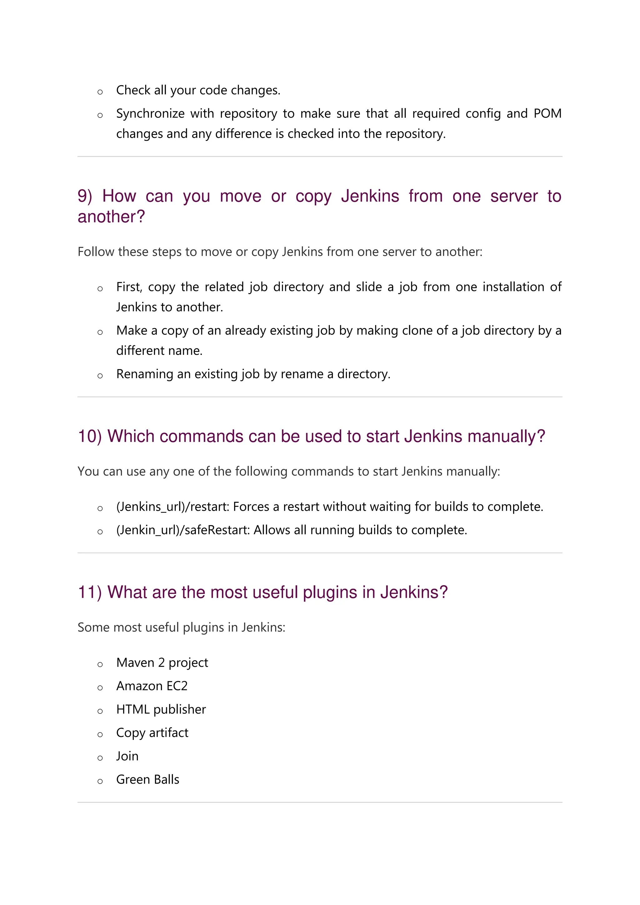 o Check all your code changes. o Synchronize with repository to make sure that all required config and POM changes and any difference is checked into the repository. 9) How can you move or copy Jenkins from one server to another? Follow these steps to move or copy Jenkins from one server to another: o First, copy the related job directory and slide a job from one installation of Jenkins to another. o Make a copy of an already existing job by making clone of a job directory by a different name. o Renaming an existing job by rename a directory. 10) Which commands can be used to start Jenkins manually? You can use any one of the following commands to start Jenkins manually: o (Jenkins_url)/restart: Forces a restart without waiting for builds to complete. o (Jenkin_url)/safeRestart: Allows all running builds to complete. 11) What are the most useful plugins in Jenkins? Some most useful plugins in Jenkins: o Maven 2 project o Amazon EC2 o HTML publisher o Copy artifact o Join o Green Balls 