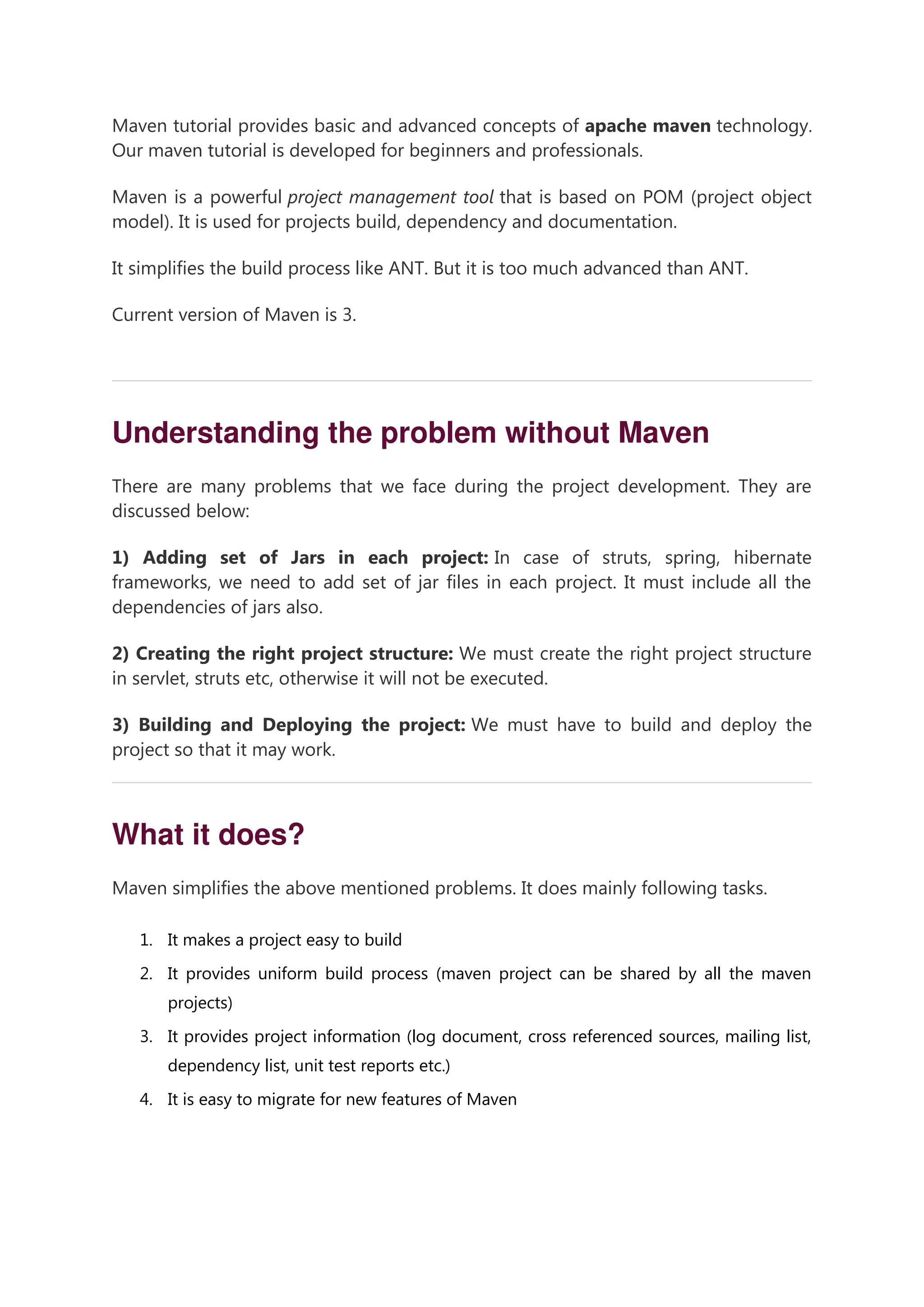 Maven tutorial provides basic and advanced concepts of apache maven technology. Our maven tutorial is developed for beginners and professionals. Maven is a powerful project management tool that is based on POM (project object model). It is used for projects build, dependency and documentation. It simplifies the build process like ANT. But it is too much advanced than ANT. Current version of Maven is 3. 00:00/04:47 Understanding the problem without Maven There are many problems that we face during the project development. They are discussed below: 1) Adding set of Jars in each project: In case of struts, spring, hibernate frameworks, we need to add set of jar files in each project. It must include all the dependencies of jars also. 2) Creating the right project structure: We must create the right project structure in servlet, struts etc, otherwise it will not be executed. 3) Building and Deploying the project: We must have to build and deploy the project so that it may work. What it does? Maven simplifies the above mentioned problems. It does mainly following tasks. 1. It makes a project easy to build 2. It provides uniform build process (maven project can be shared by all the maven projects) 3. It provides project information (log document, cross referenced sources, mailing list, dependency list, unit test reports etc.) 4. It is easy to migrate for new features of Maven 