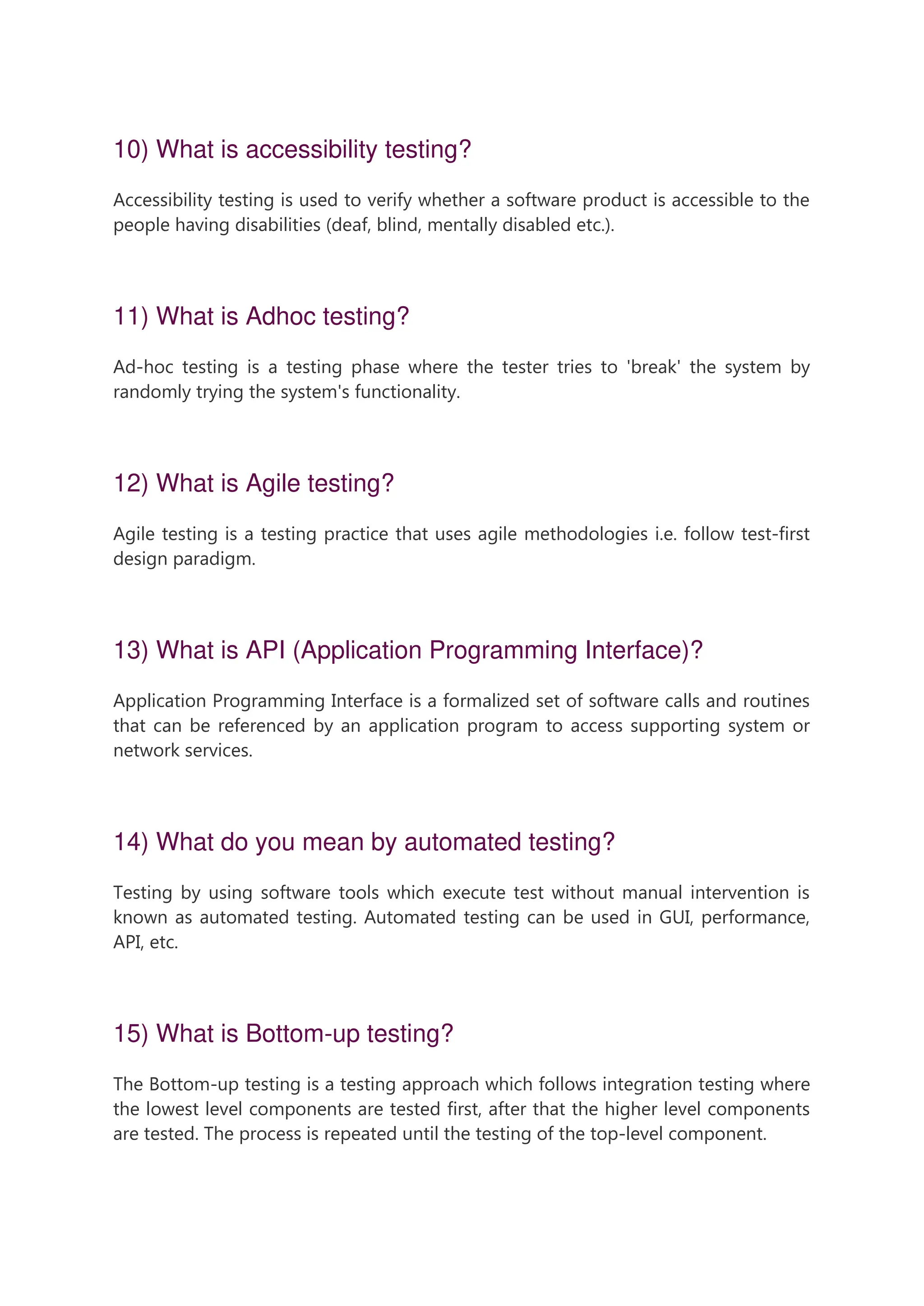 10) What is accessibility testing? Accessibility testing is used to verify whether a software product is accessible to the people having disabilities (deaf, blind, mentally disabled etc.). 11) What is Adhoc testing? Ad-hoc testing is a testing phase where the tester tries to 'break' the system by randomly trying the system's functionality. 12) What is Agile testing? Agile testing is a testing practice that uses agile methodologies i.e. follow test-first design paradigm. 13) What is API (Application Programming Interface)? Application Programming Interface is a formalized set of software calls and routines that can be referenced by an application program to access supporting system or network services. 14) What do you mean by automated testing? Testing by using software tools which execute test without manual intervention is known as automated testing. Automated testing can be used in GUI, performance, API, etc. 15) What is Bottom-up testing? The Bottom-up testing is a testing approach which follows integration testing where the lowest level components are tested first, after that the higher level components are tested. The process is repeated until the testing of the top-level component. 