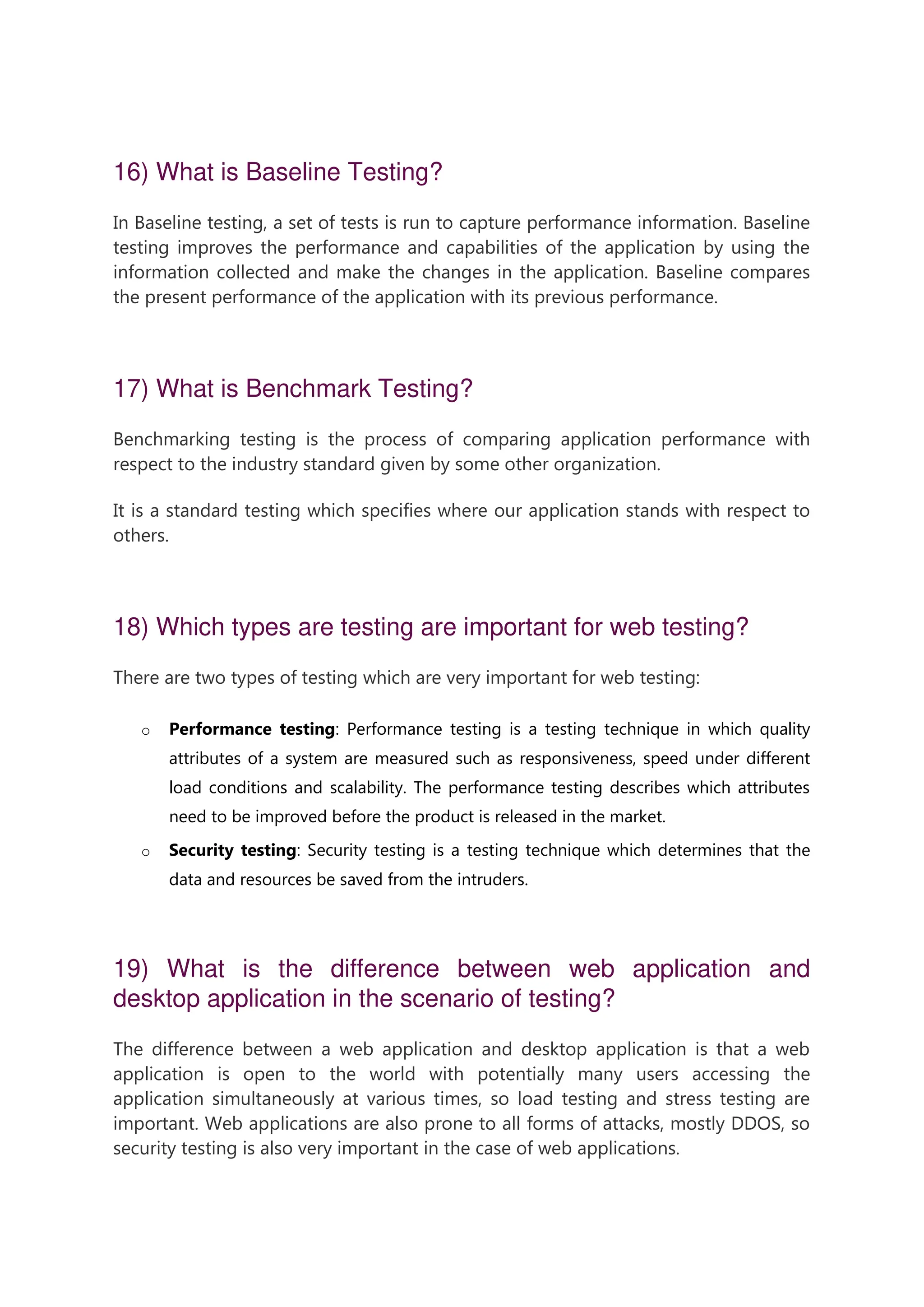 16) What is Baseline Testing? In Baseline testing, a set of tests is run to capture performance information. Baseline testing improves the performance and capabilities of the application by using the information collected and make the changes in the application. Baseline compares the present performance of the application with its previous performance. 17) What is Benchmark Testing? Benchmarking testing is the process of comparing application performance with respect to the industry standard given by some other organization. It is a standard testing which specifies where our application stands with respect to others. 18) Which types are testing are important for web testing? There are two types of testing which are very important for web testing: o Performance testing: Performance testing is a testing technique in which quality attributes of a system are measured such as responsiveness, speed under different load conditions and scalability. The performance testing describes which attributes need to be improved before the product is released in the market. o Security testing: Security testing is a testing technique which determines that the data and resources be saved from the intruders. 19) What is the difference between web application and desktop application in the scenario of testing? The difference between a web application and desktop application is that a web application is open to the world with potentially many users accessing the application simultaneously at various times, so load testing and stress testing are important. Web applications are also prone to all forms of attacks, mostly DDOS, so security testing is also very important in the case of web applications. 