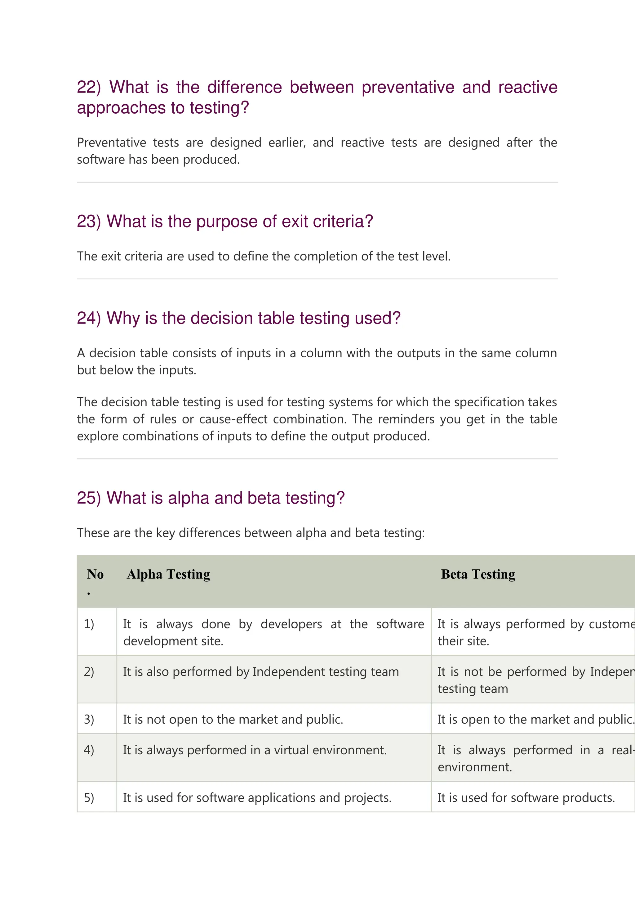 22) What is the difference between preventative and reactive approaches to testing? Preventative tests are designed earlier, and reactive tests are designed after the software has been produced. 23) What is the purpose of exit criteria? The exit criteria are used to define the completion of the test level. 24) Why is the decision table testing used? A decision table consists of inputs in a column with the outputs in the same column but below the inputs. The decision table testing is used for testing systems for which the specification takes the form of rules or cause-effect combination. The reminders you get in the table explore combinations of inputs to define the output produced. 25) What is alpha and beta testing? These are the key differences between alpha and beta testing: No . Alpha Testing Beta Testing 1) It is always done by developers at the software development site. It is always performed by custome their site. 2) It is also performed by Independent testing team It is not be performed by Indepen testing team 3) It is not open to the market and public. It is open to the market and public. 4) It is always performed in a virtual environment. It is always performed in a real- environment. 5) It is used for software applications and projects. It is used for software products. 
