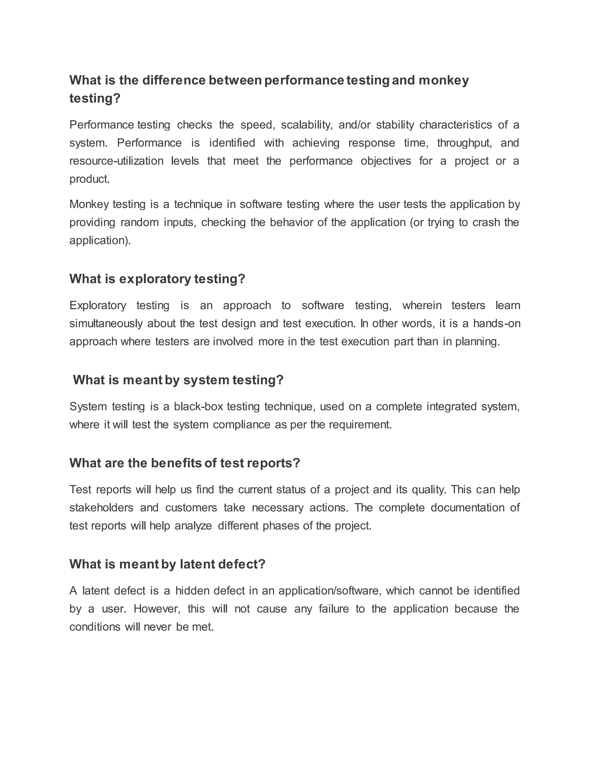 What is the difference between performance testing and monkey
testing?
Performance testing checks the speed, scalability, and/or stability characteristics of a
system. Performance is identified with achieving response time, throughput, and
resource-utilization levels that meet the performance objectives for a project or a
product.
Monkey testing is a technique in software testing where the user tests the application by
providing random inputs, checking the behavior of the application (or trying to crash the
application).
What is exploratory testing?
Exploratory testing is an approach to software testing, wherein testers learn
simultaneously about the test design and test execution. In other words, it is a hands-on
approach where testers are involved more in the test execution part than in planning.
What is meant by system testing?
System testing is a black-box testing technique, used on a complete integrated system,
where it will test the system compliance as per the requirement.
What are the benefits of test reports?
Test reports will help us find the current status of a project and its quality. This can help
stakeholders and customers take necessary actions. The complete documentation of
test reports will help analyze different phases of the project.
What is meant by latent defect?
A latent defect is a hidden defect in an application/software, which cannot be identified
by a user. However, this will not cause any failure to the application because the
conditions will never be met.
 