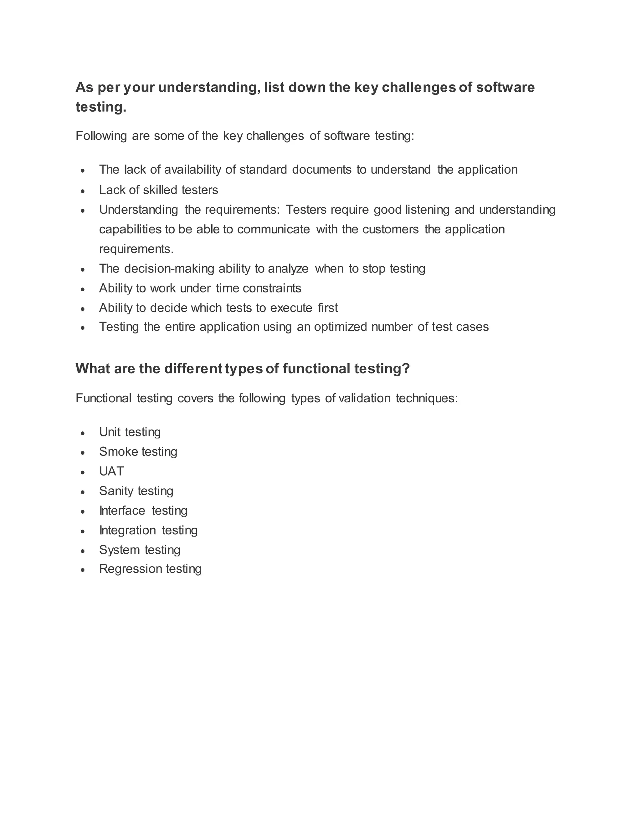 As per your understanding, list down the key challenges of software
testing.
Following are some of the key challenges of software testing:
 The lack of availability of standard documents to understand the application
 Lack of skilled testers
 Understanding the requirements: Testers require good listening and understanding
capabilities to be able to communicate with the customers the application
requirements.
 The decision-making ability to analyze when to stop testing
 Ability to work under time constraints
 Ability to decide which tests to execute first
 Testing the entire application using an optimized number of test cases
What are the different types of functional testing?
Functional testing covers the following types of validation techniques:
 Unit testing
 Smoke testing
 UAT
 Sanity testing
 Interface testing
 Integration testing
 System testing
 Regression testing
 