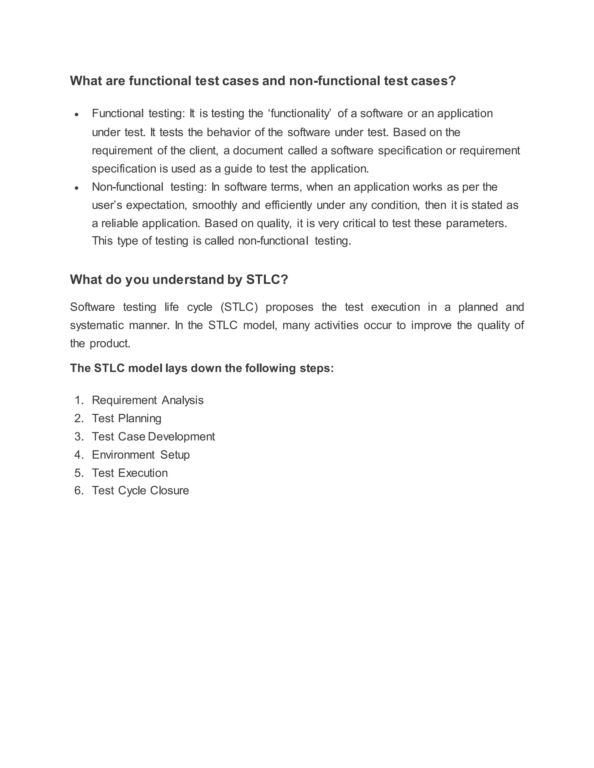 What are functional test cases and non-functional test cases?
 Functional testing: It is testing the ‘functionality’ of a software or an application
under test. It tests the behavior of the software under test. Based on the
requirement of the client, a document called a software specification or requirement
specification is used as a guide to test the application.
 Non-functional testing: In software terms, when an application works as per the
user’s expectation, smoothly and efficiently under any condition, then it is stated as
a reliable application. Based on quality, it is very critical to test these parameters.
This type of testing is called non-functional testing.
What do you understand by STLC?
Software testing life cycle (STLC) proposes the test execution in a planned and
systematic manner. In the STLC model, many activities occur to improve the quality of
the product.
The STLC model lays down the following steps:
1. Requirement Analysis
2. Test Planning
3. Test Case Development
4. Environment Setup
5. Test Execution
6. Test Cycle Closure
 
