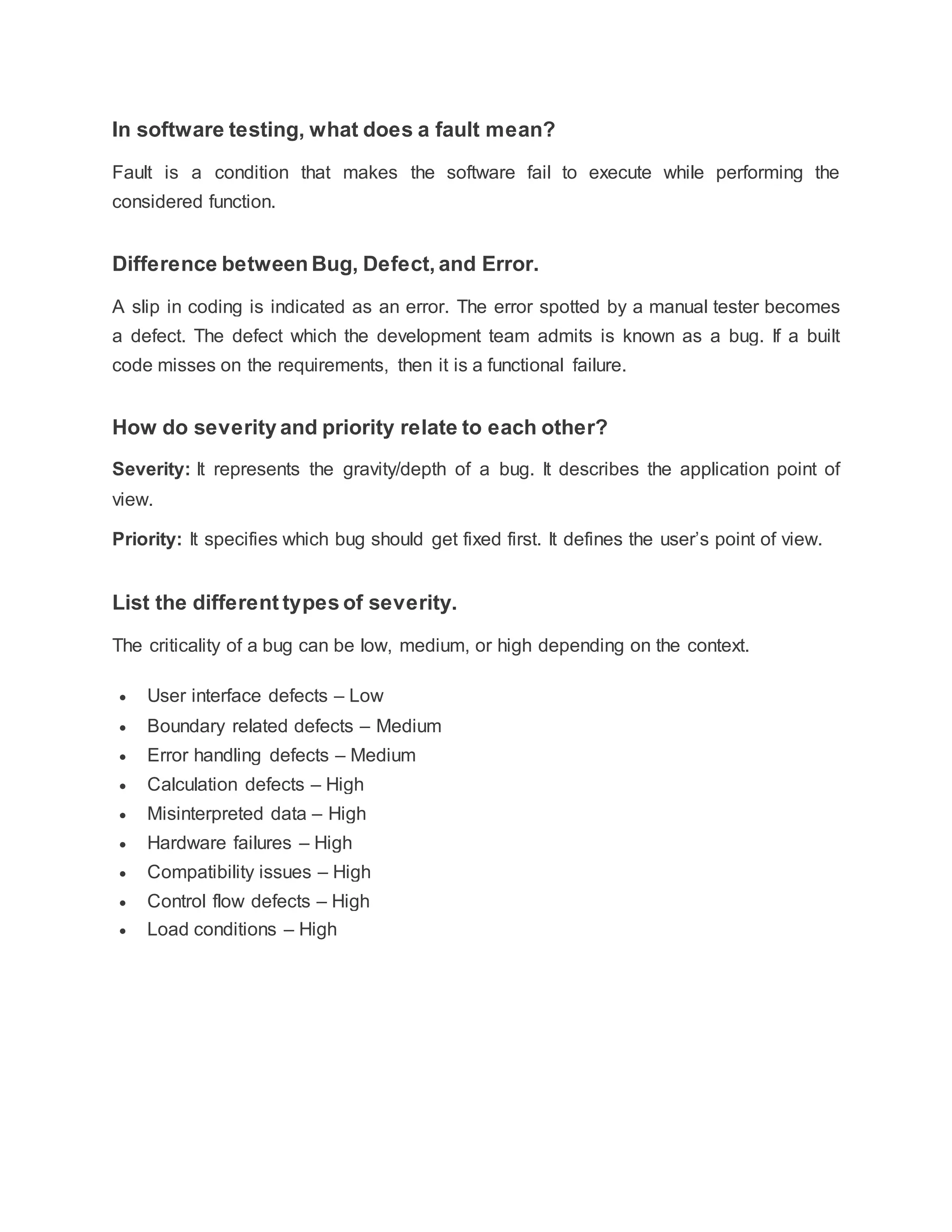 In software testing, what does a fault mean?
Fault is a condition that makes the software fail to execute while performing the
considered function.
Difference between Bug, Defect, and Error.
A slip in coding is indicated as an error. The error spotted by a manual tester becomes
a defect. The defect which the development team admits is known as a bug. If a built
code misses on the requirements, then it is a functional failure.
How do severity and priority relate to each other?
Severity: It represents the gravity/depth of a bug. It describes the application point of
view.
Priority: It specifies which bug should get fixed first. It defines the user’s point of view.
List the different types of severity.
The criticality of a bug can be low, medium, or high depending on the context.
 User interface defects – Low
 Boundary related defects – Medium
 Error handling defects – Medium
 Calculation defects – High
 Misinterpreted data – High
 Hardware failures – High
 Compatibility issues – High
 Control flow defects – High
 Load conditions – High
 
