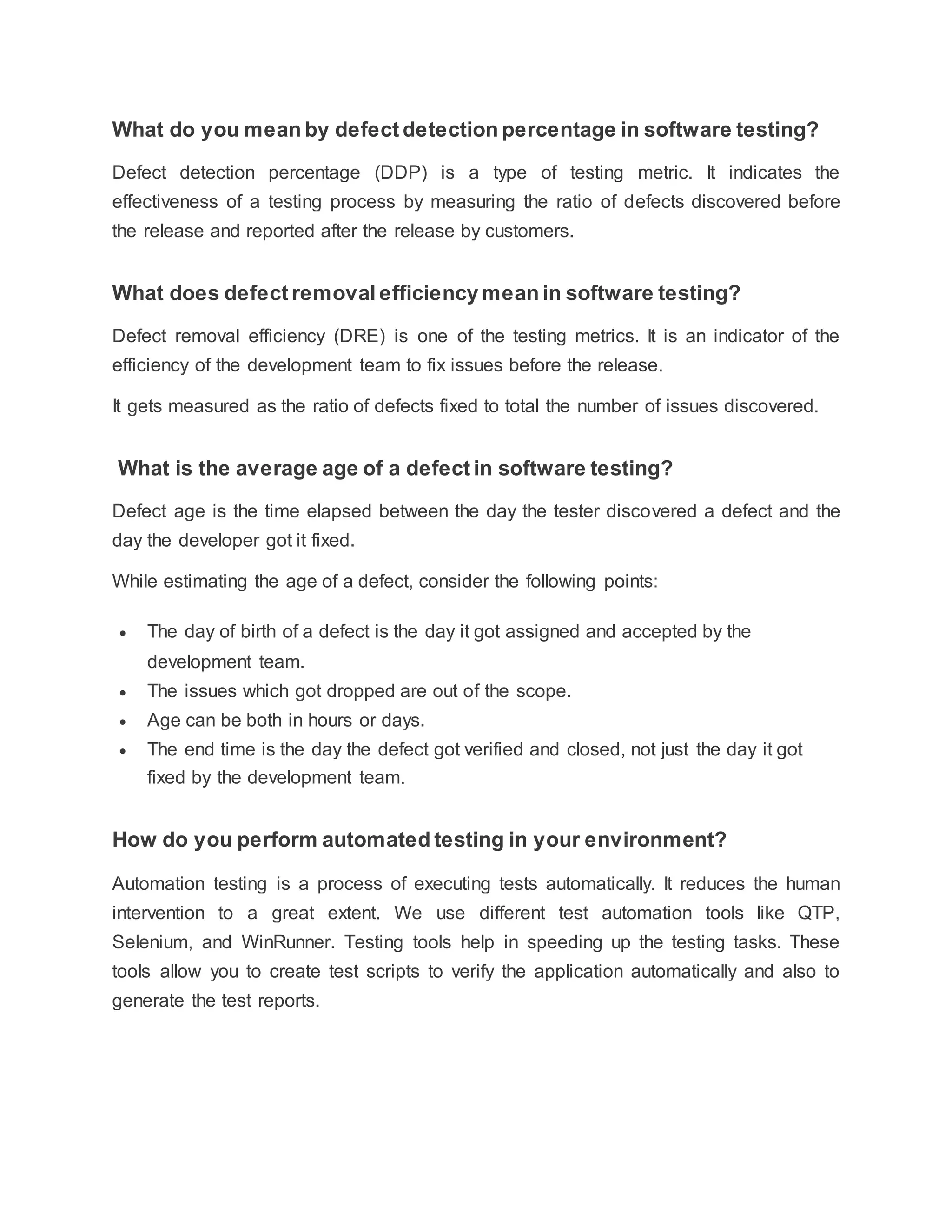 What do you mean by defect detection percentage in software testing?
Defect detection percentage (DDP) is a type of testing metric. It indicates the
effectiveness of a testing process by measuring the ratio of defects discovered before
the release and reported after the release by customers.
What does defect removal efficiency mean in software testing?
Defect removal efficiency (DRE) is one of the testing metrics. It is an indicator of the
efficiency of the development team to fix issues before the release.
It gets measured as the ratio of defects fixed to total the number of issues discovered.
What is the average age of a defect in software testing?
Defect age is the time elapsed between the day the tester discovered a defect and the
day the developer got it fixed.
While estimating the age of a defect, consider the following points:
 The day of birth of a defect is the day it got assigned and accepted by the
development team.
 The issues which got dropped are out of the scope.
 Age can be both in hours or days.
 The end time is the day the defect got verified and closed, not just the day it got
fixed by the development team.
How do you perform automated testing in your environment?
Automation testing is a process of executing tests automatically. It reduces the human
intervention to a great extent. We use different test automation tools like QTP,
Selenium, and WinRunner. Testing tools help in speeding up the testing tasks. These
tools allow you to create test scripts to verify the application automatically and also to
generate the test reports.
 