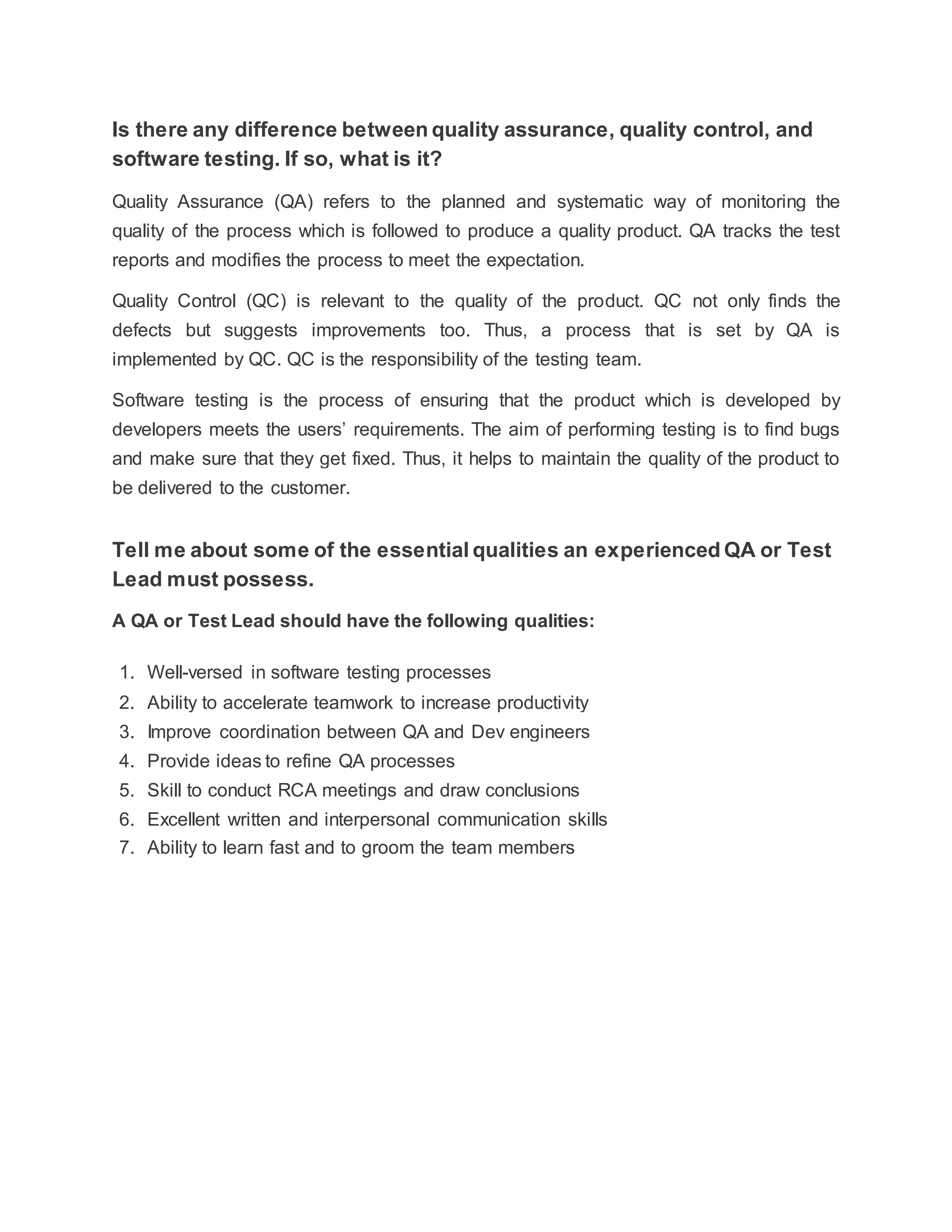 Is there any difference between quality assurance, quality control, and
software testing. If so, what is it?
Quality Assurance (QA) refers to the planned and systematic way of monitoring the
quality of the process which is followed to produce a quality product. QA tracks the test
reports and modifies the process to meet the expectation.
Quality Control (QC) is relevant to the quality of the product. QC not only finds the
defects but suggests improvements too. Thus, a process that is set by QA is
implemented by QC. QC is the responsibility of the testing team.
Software testing is the process of ensuring that the product which is developed by
developers meets the users’ requirements. The aim of performing testing is to find bugs
and make sure that they get fixed. Thus, it helps to maintain the quality of the product to
be delivered to the customer.
Tell me about some of the essential qualities an experienced QA or Test
Lead must possess.
A QA or Test Lead should have the following qualities:
1. Well-versed in software testing processes
2. Ability to accelerate teamwork to increase productivity
3. Improve coordination between QA and Dev engineers
4. Provide ideas to refine QA processes
5. Skill to conduct RCA meetings and draw conclusions
6. Excellent written and interpersonal communication skills
7. Ability to learn fast and to groom the team members
 