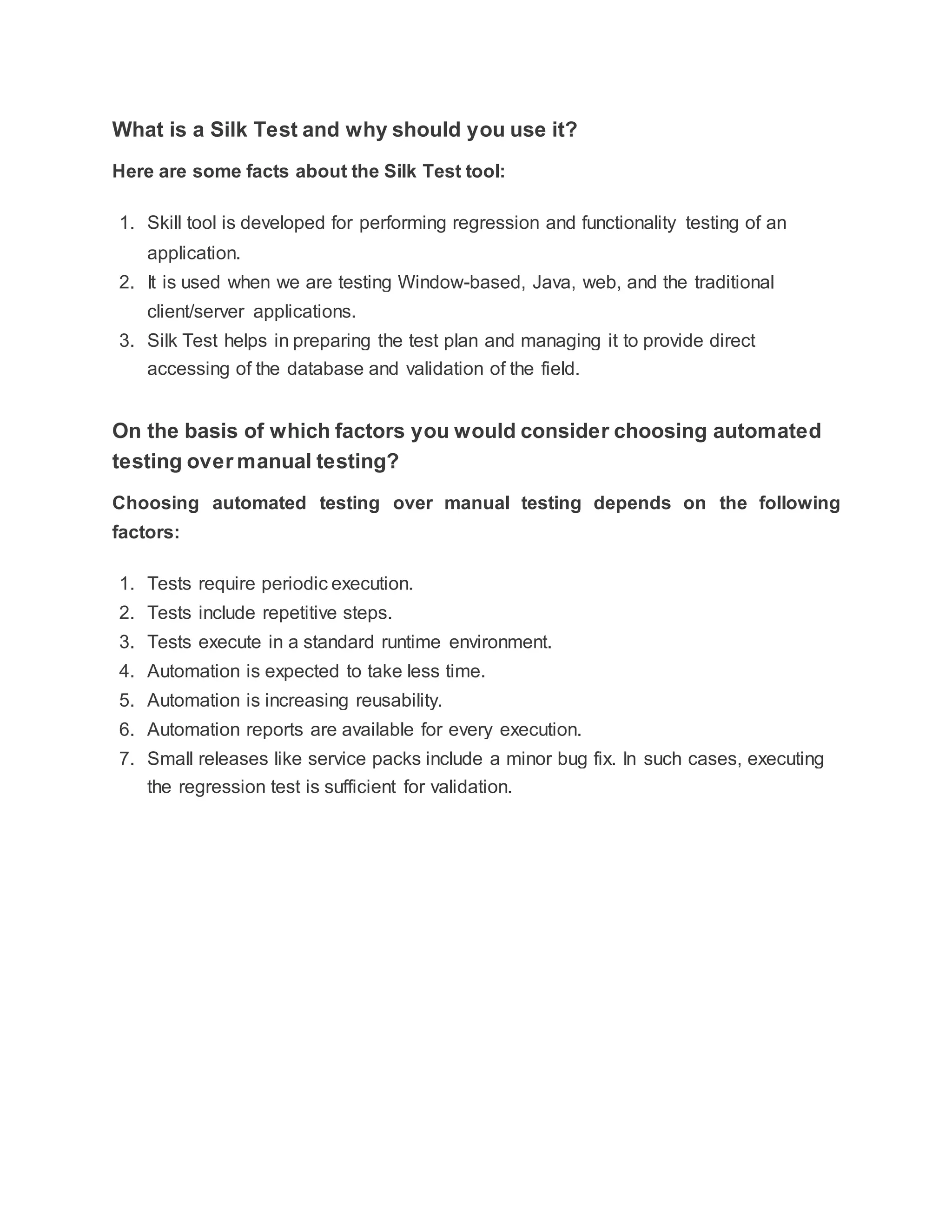 What is a Silk Test and why should you use it?
Here are some facts about the Silk Test tool:
1. Skill tool is developed for performing regression and functionality testing of an
application.
2. It is used when we are testing Window-based, Java, web, and the traditional
client/server applications.
3. Silk Test helps in preparing the test plan and managing it to provide direct
accessing of the database and validation of the field.
On the basis of which factors you would consider choosing automated
testing over manual testing?
Choosing automated testing over manual testing depends on the following
factors:
1. Tests require periodic execution.
2. Tests include repetitive steps.
3. Tests execute in a standard runtime environment.
4. Automation is expected to take less time.
5. Automation is increasing reusability.
6. Automation reports are available for every execution.
7. Small releases like service packs include a minor bug fix. In such cases, executing
the regression test is sufficient for validation.
 
