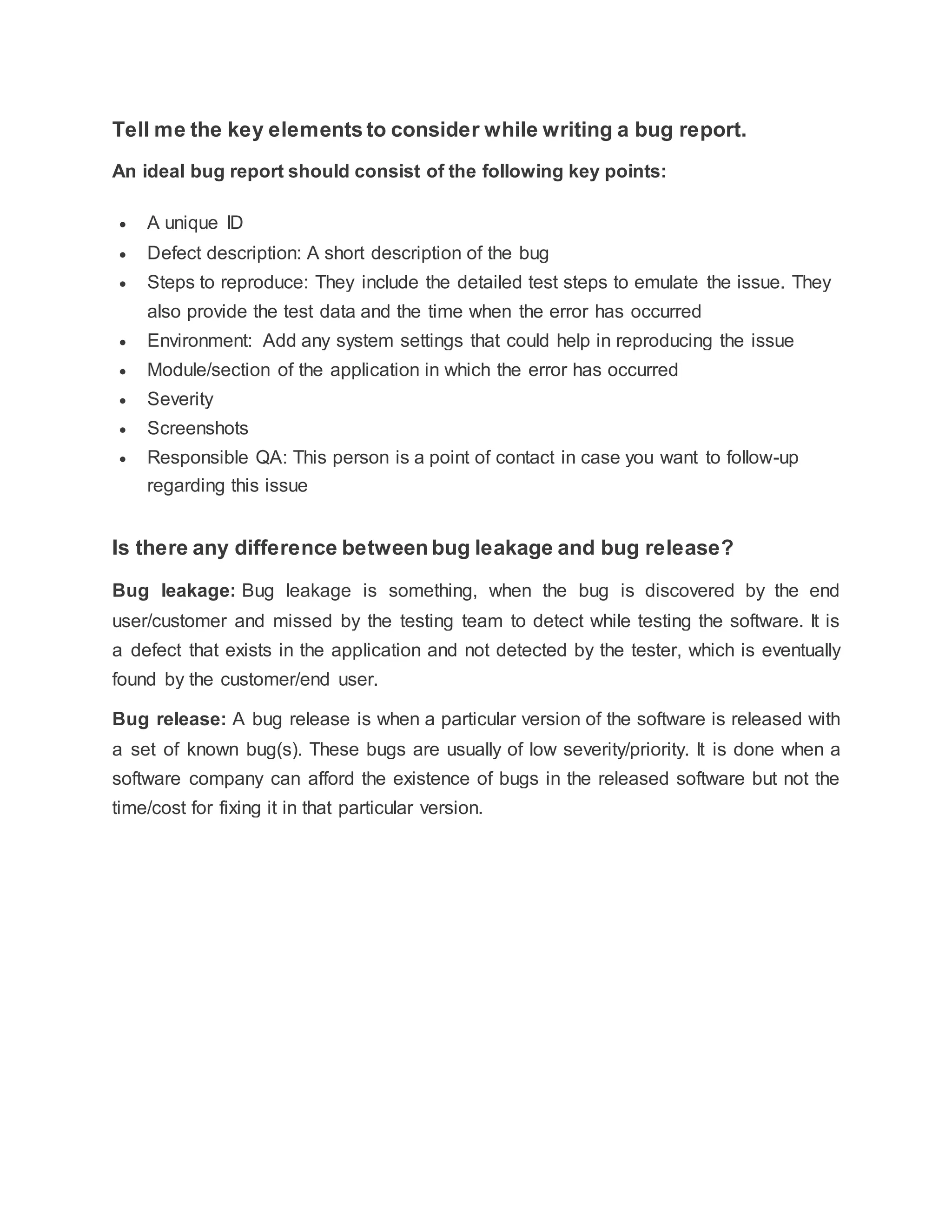 Tell me the key elements to consider while writing a bug report.
An ideal bug report should consist of the following key points:
 A unique ID
 Defect description: A short description of the bug
 Steps to reproduce: They include the detailed test steps to emulate the issue. They
also provide the test data and the time when the error has occurred
 Environment: Add any system settings that could help in reproducing the issue
 Module/section of the application in which the error has occurred
 Severity
 Screenshots
 Responsible QA: This person is a point of contact in case you want to follow-up
regarding this issue
Is there any difference between bug leakage and bug release?
Bug leakage: Bug leakage is something, when the bug is discovered by the end
user/customer and missed by the testing team to detect while testing the software. It is
a defect that exists in the application and not detected by the tester, which is eventually
found by the customer/end user.
Bug release: A bug release is when a particular version of the software is released with
a set of known bug(s). These bugs are usually of low severity/priority. It is done when a
software company can afford the existence of bugs in the released software but not the
time/cost for fixing it in that particular version.
 