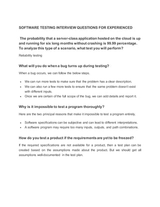 SOFTWARE TESTING INTERVIEW QUESTIONS FOR EXPERIENCED
The probability that a server-class application hosted on the cloud is up
and running for six long months without crashing is 99.99 percentage.
To analyze this type of a scenario, what test you will perform?
Reliability testing
What will you do when a bug turns up during testing?
When a bug occurs, we can follow the below steps.
 We can run more tests to make sure that the problem has a clear description.
 We can also run a few more tests to ensure that the same problem doesn’t exist
with different inputs.
 Once we are certain of the full scope of the bug, we can add details and report it.
Why is it impossible to test a program thoroughly?
Here are the two principal reasons that make it impossible to test a program entirely.
 Software specifications can be subjective and can lead to different interpretations.
 A software program may require too many inputs, outputs, and path combinations.
How do you test a product if the requirements are yet to be freezed?
If the required specifications are not available for a product, then a test plan can be
created based on the assumptions made about the product. But we should get all
assumptions well-documented in the test plan.
 