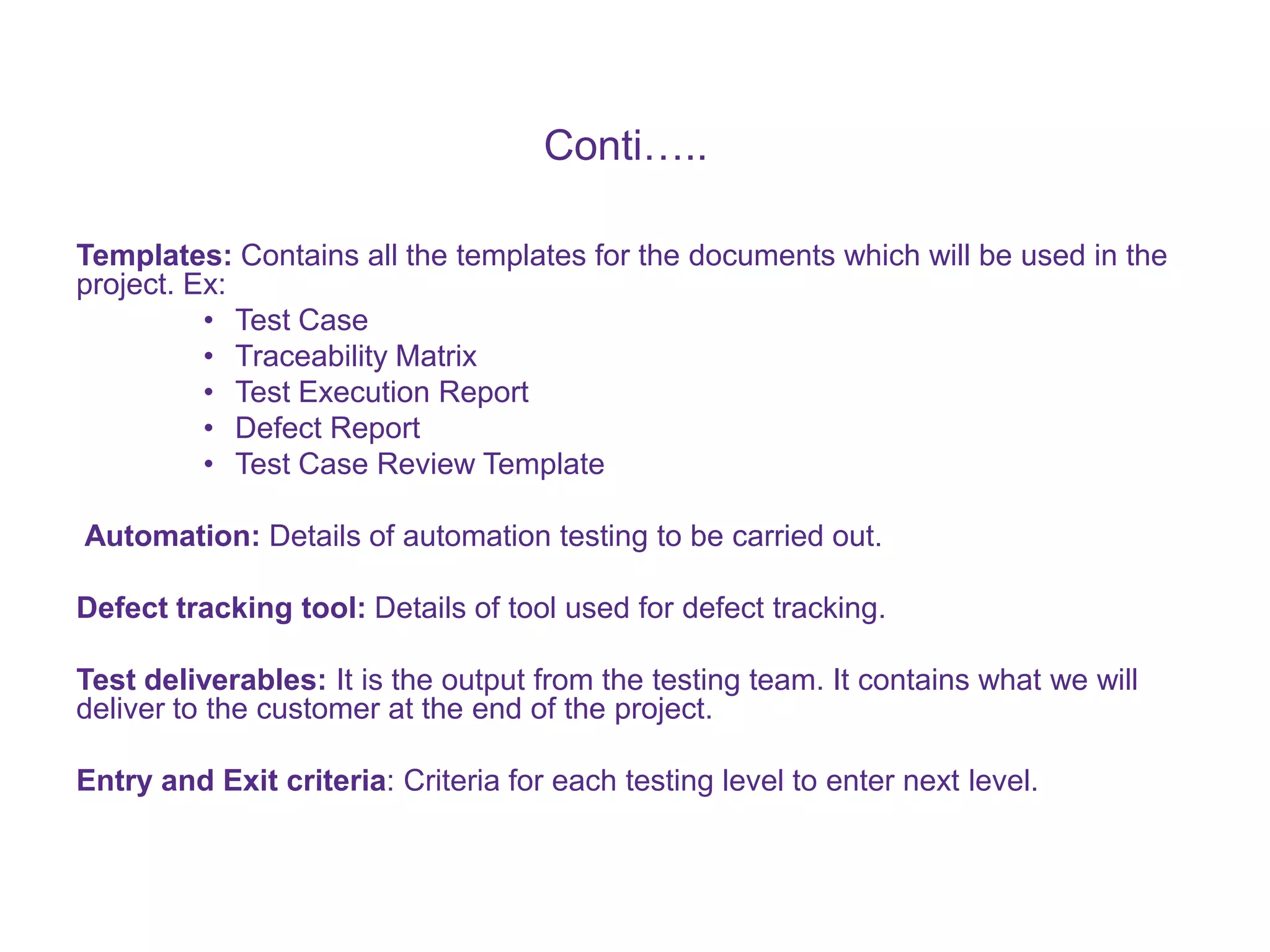Conti….. Templates: Contains all the templates for the documents which will be used in the project. Ex: • Test Case • Traceability Matrix • Test Execution Report • Defect Report • Test Case Review Template Automation: Details of automation testing to be carried out. Defect tracking tool: Details of tool used for defect tracking. Test deliverables: It is the output from the testing team. It contains what we will deliver to the customer at the end of the project. Entry and Exit criteria: Criteria for each testing level to enter next level. 