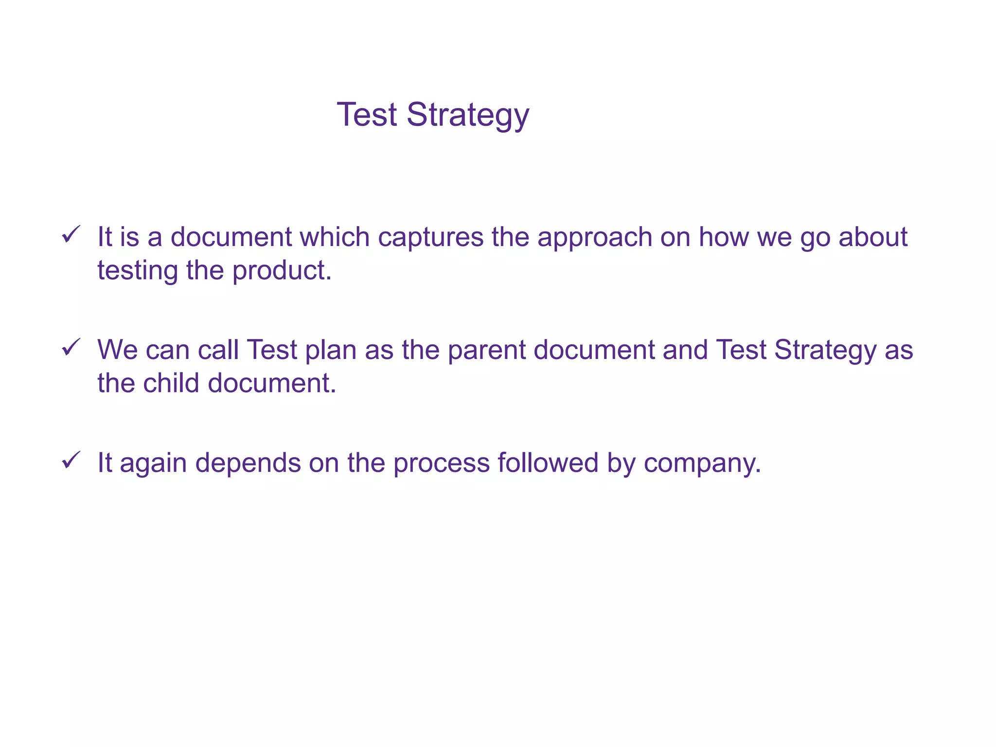 Test Strategy  It is a document which captures the approach on how we go about testing the product.  We can call Test plan as the parent document and Test Strategy as the child document.  It again depends on the process followed by company. 