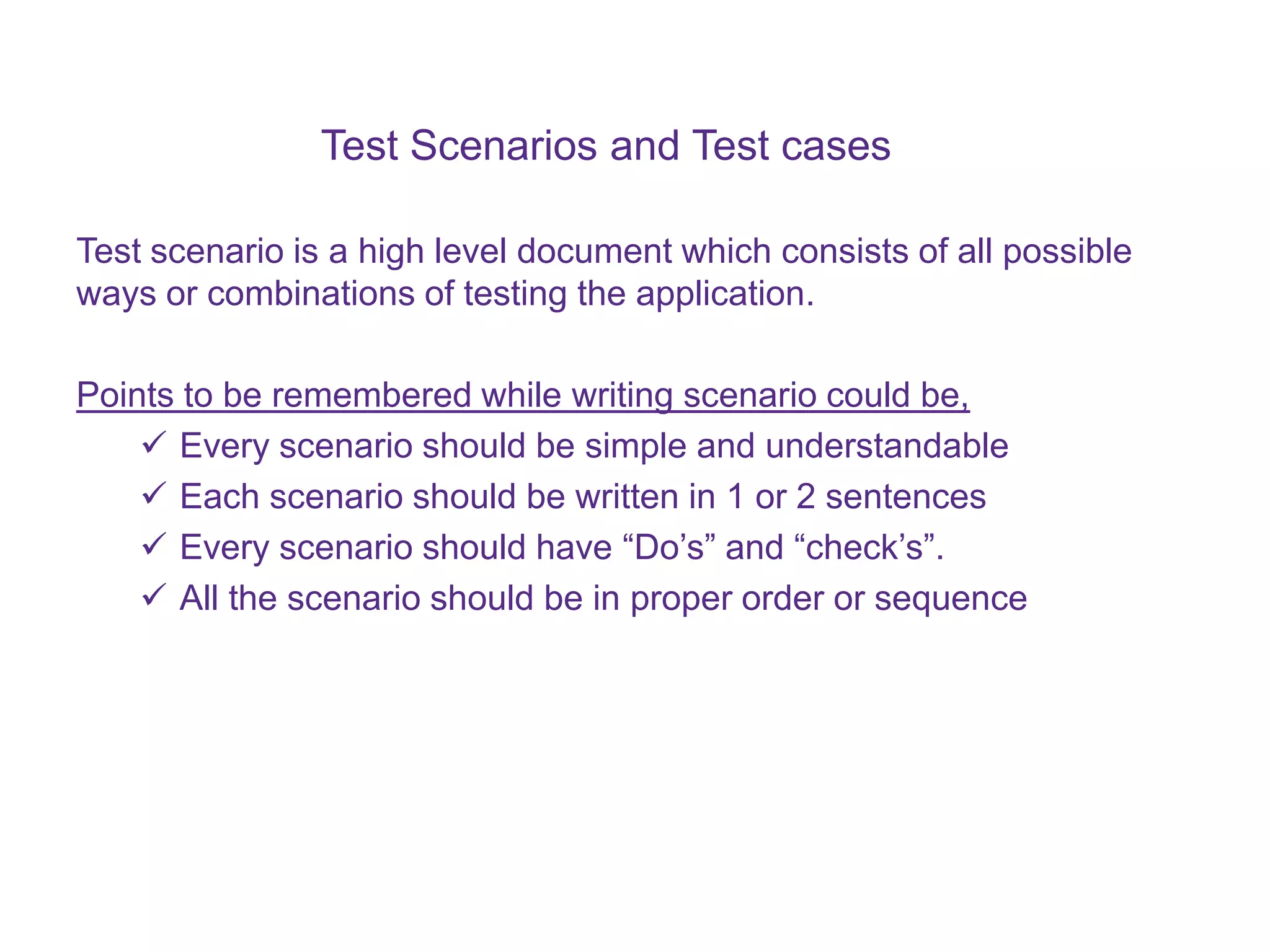 Test Scenarios and Test cases Test scenario is a high level document which consists of all possible ways or combinations of testing the application. Points to be remembered while writing scenario could be,  Every scenario should be simple and understandable  Each scenario should be written in 1 or 2 sentences  Every scenario should have “Do’s” and “check’s”.  All the scenario should be in proper order or sequence 