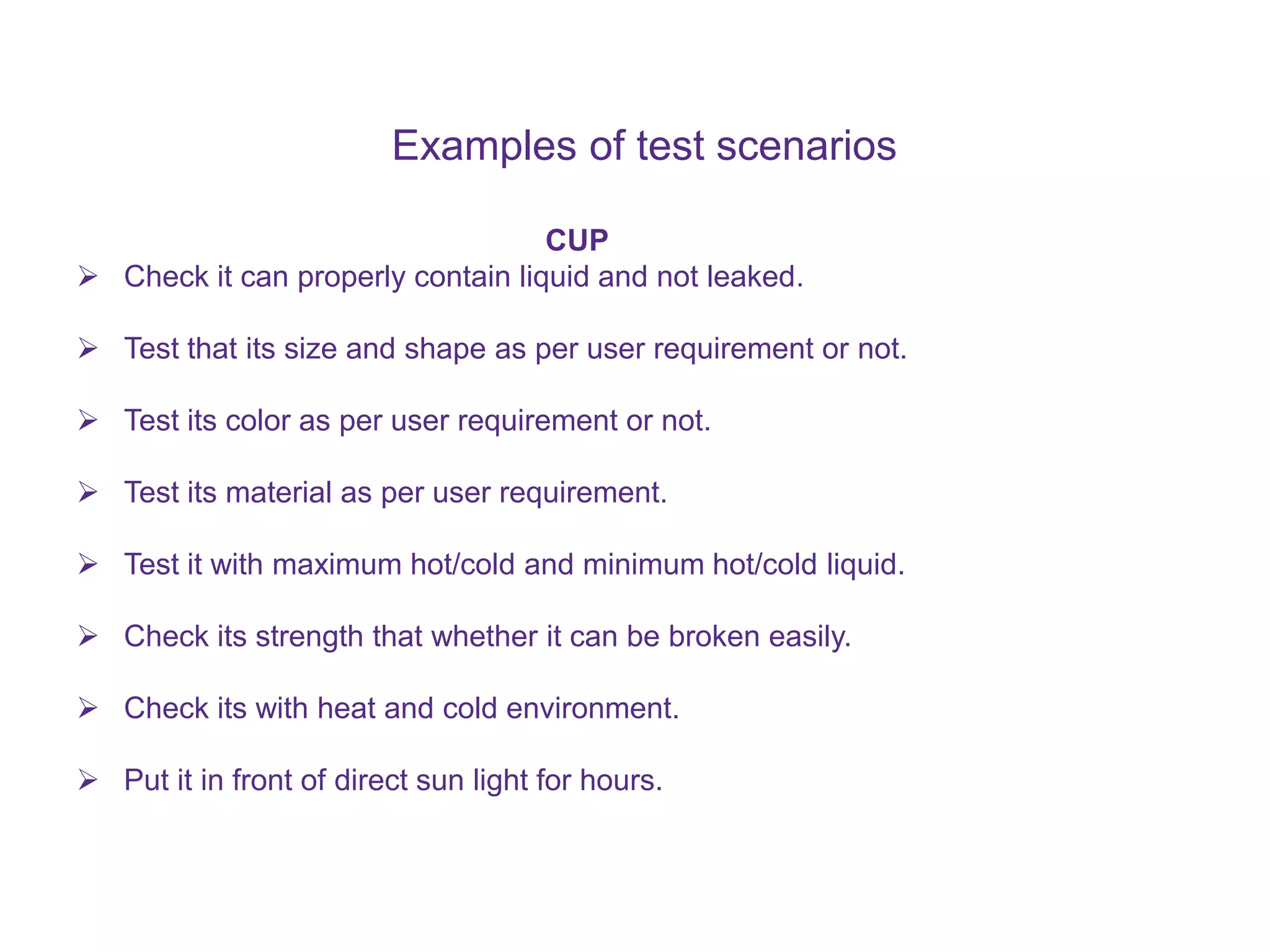 Examples of test scenarios CUP  Check it can properly contain liquid and not leaked.  Test that its size and shape as per user requirement or not.  Test its color as per user requirement or not.  Test its material as per user requirement.  Test it with maximum hot/cold and minimum hot/cold liquid.  Check its strength that whether it can be broken easily.  Check its with heat and cold environment.  Put it in front of direct sun light for hours. 