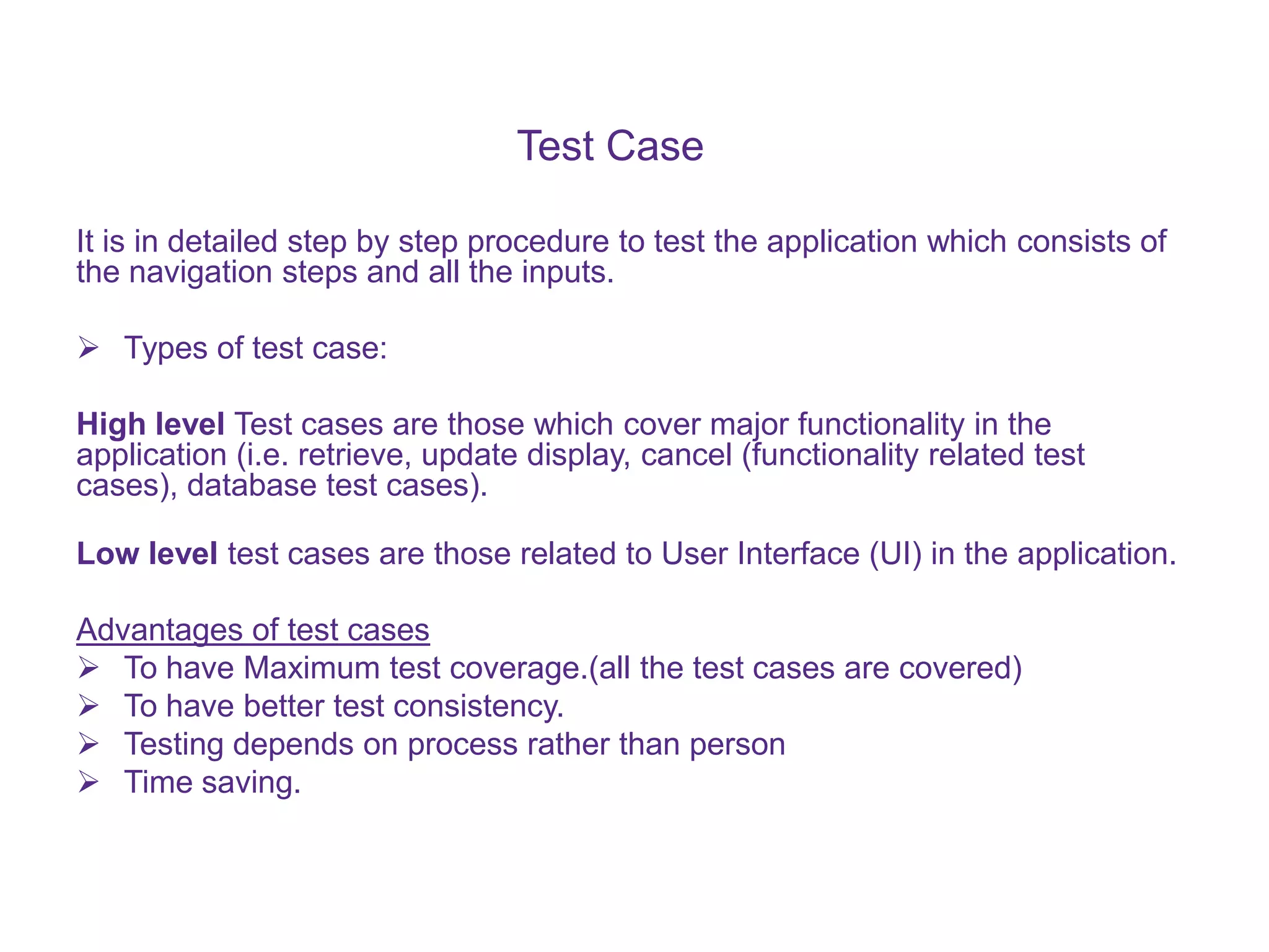 Test Case It is in detailed step by step procedure to test the application which consists of the navigation steps and all the inputs.  Types of test case: High level Test cases are those which cover major functionality in the application (i.e. retrieve, update display, cancel (functionality related test cases), database test cases). Low level test cases are those related to User Interface (UI) in the application. Advantages of test cases  To have Maximum test coverage.(all the test cases are covered)  To have better test consistency.  Testing depends on process rather than person  Time saving. 