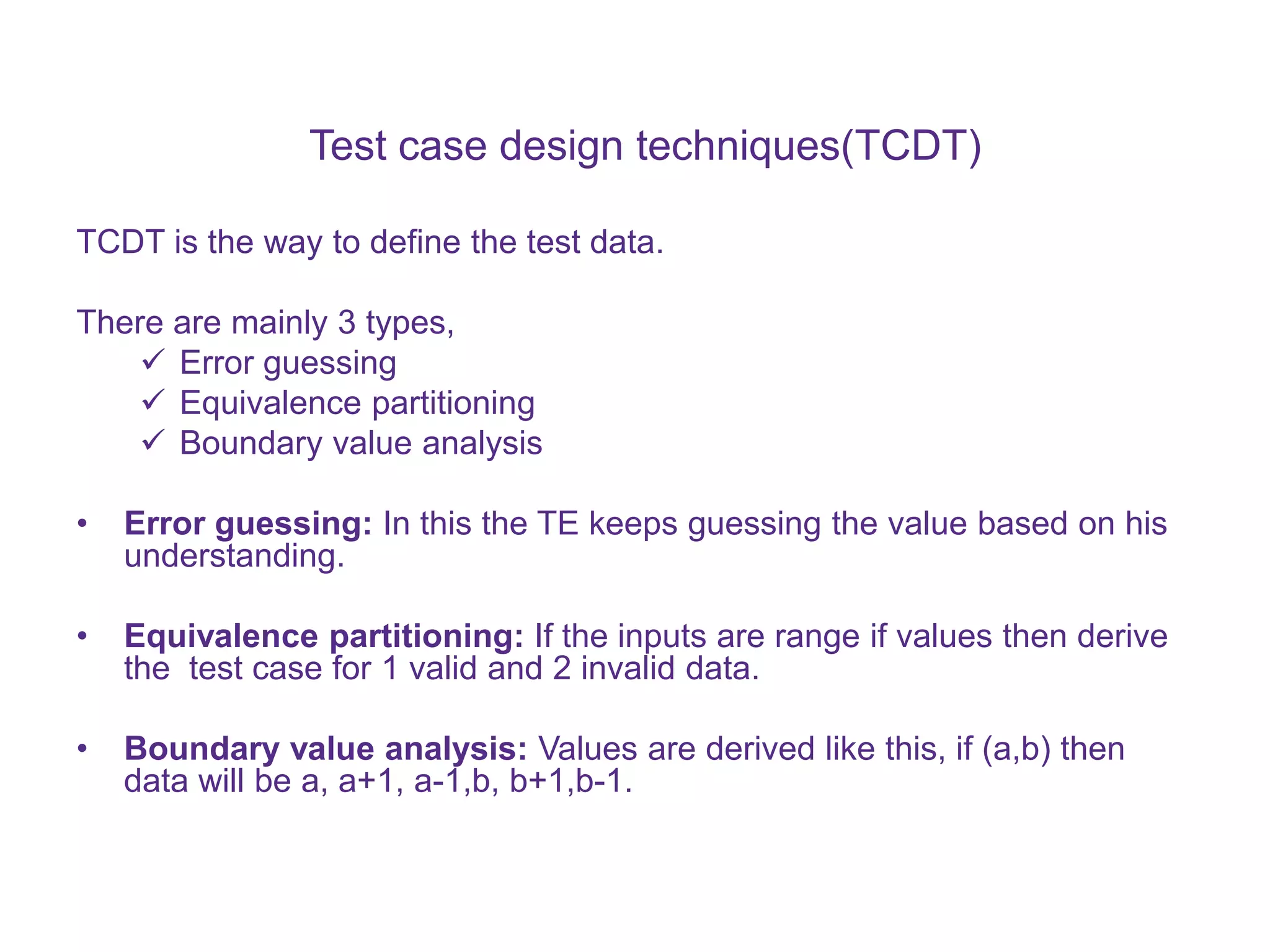 Test case design techniques(TCDT) TCDT is the way to define the test data. There are mainly 3 types,  Error guessing  Equivalence partitioning  Boundary value analysis • Error guessing: In this the TE keeps guessing the value based on his understanding. • Equivalence partitioning: If the inputs are range if values then derive the test case for 1 valid and 2 invalid data. • Boundary value analysis: Values are derived like this, if (a,b) then data will be a, a+1, a-1,b, b+1,b-1. 