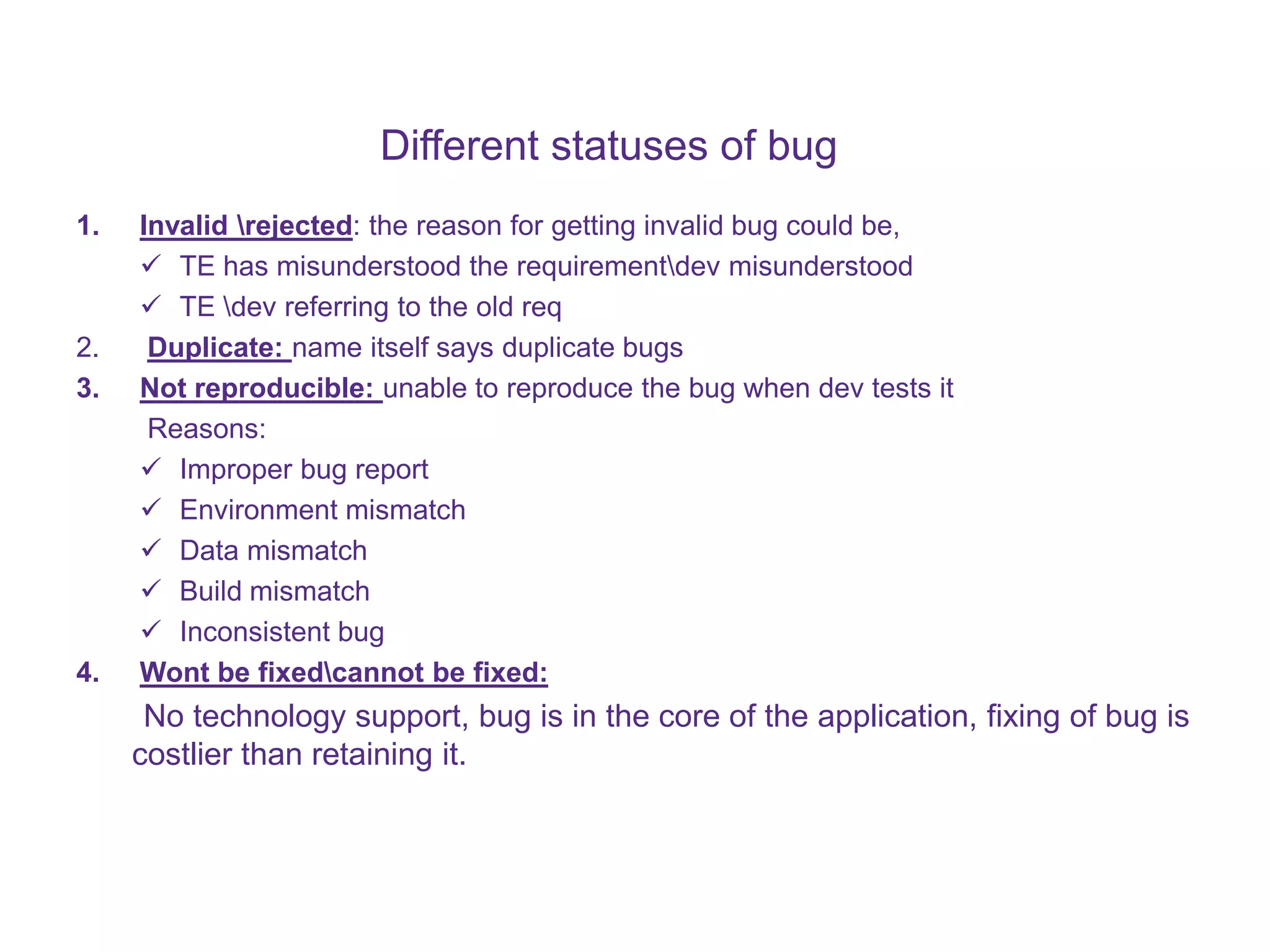 Different statuses of bug 1. Invalid rejected: the reason for getting invalid bug could be,  TE has misunderstood the requirementdev misunderstood  TE dev referring to the old req 2. Duplicate: name itself says duplicate bugs 3. Not reproducible: unable to reproduce the bug when dev tests it Reasons:  Improper bug report  Environment mismatch  Data mismatch  Build mismatch  Inconsistent bug 4. Wont be fixedcannot be fixed: No technology support, bug is in the core of the application, fixing of bug is costlier than retaining it. 