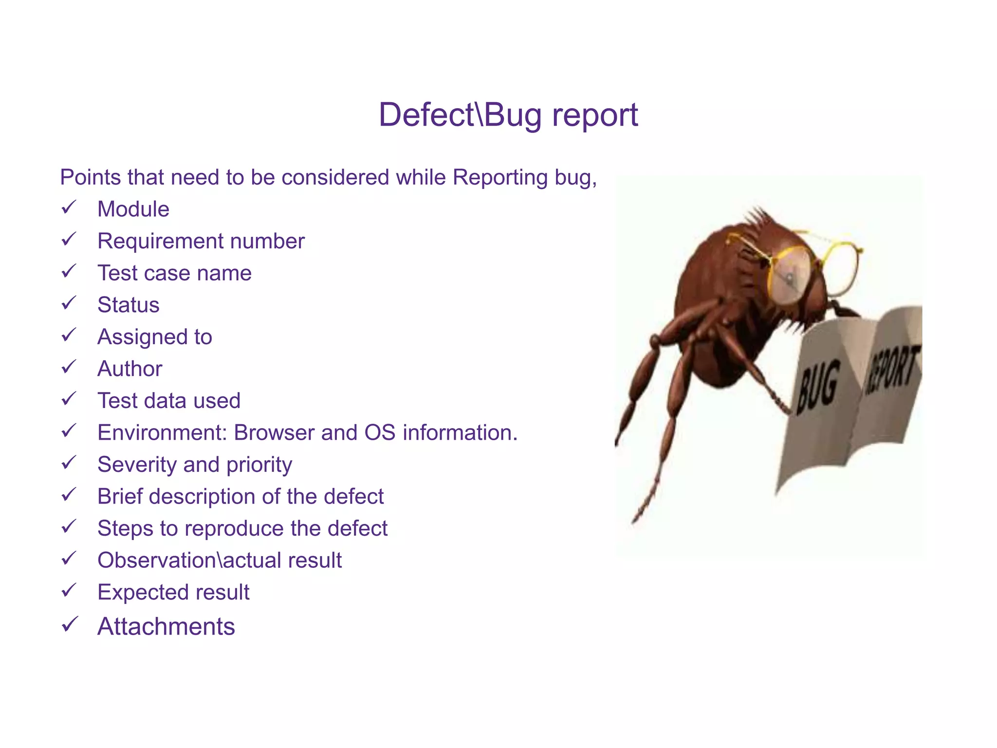 DefectBug report Points that need to be considered while Reporting bug,  Module  Requirement number  Test case name  Status  Assigned to  Author  Test data used  Environment: Browser and OS information.  Severity and priority  Brief description of the defect  Steps to reproduce the defect  Observationactual result  Expected result  Attachments 