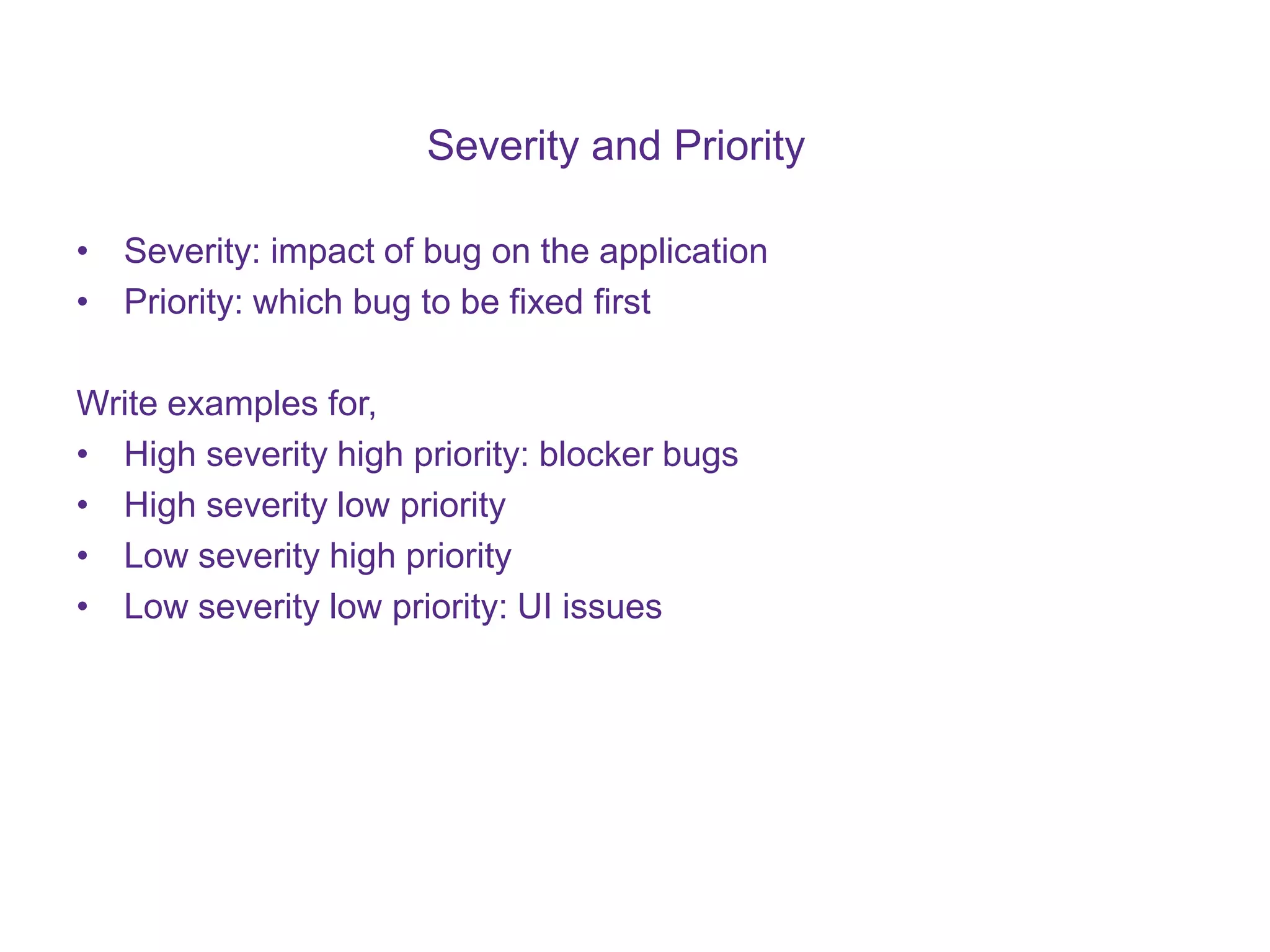 Severity and Priority • Severity: impact of bug on the application • Priority: which bug to be fixed first Write examples for, • High severity high priority: blocker bugs • High severity low priority • Low severity high priority • Low severity low priority: UI issues 