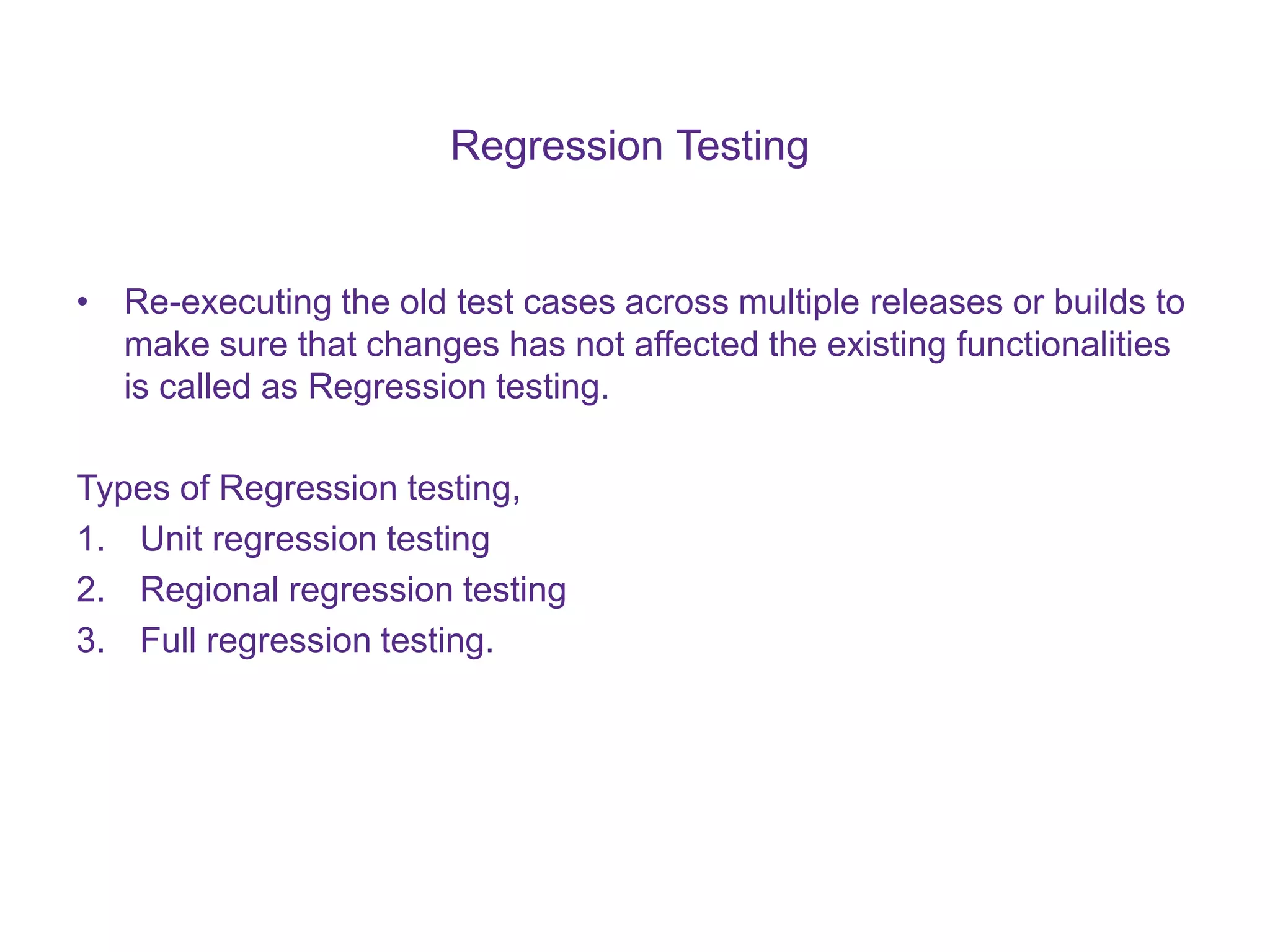 Regression Testing • Re-executing the old test cases across multiple releases or builds to make sure that changes has not affected the existing functionalities is called as Regression testing. Types of Regression testing, 1. Unit regression testing 2. Regional regression testing 3. Full regression testing. 
