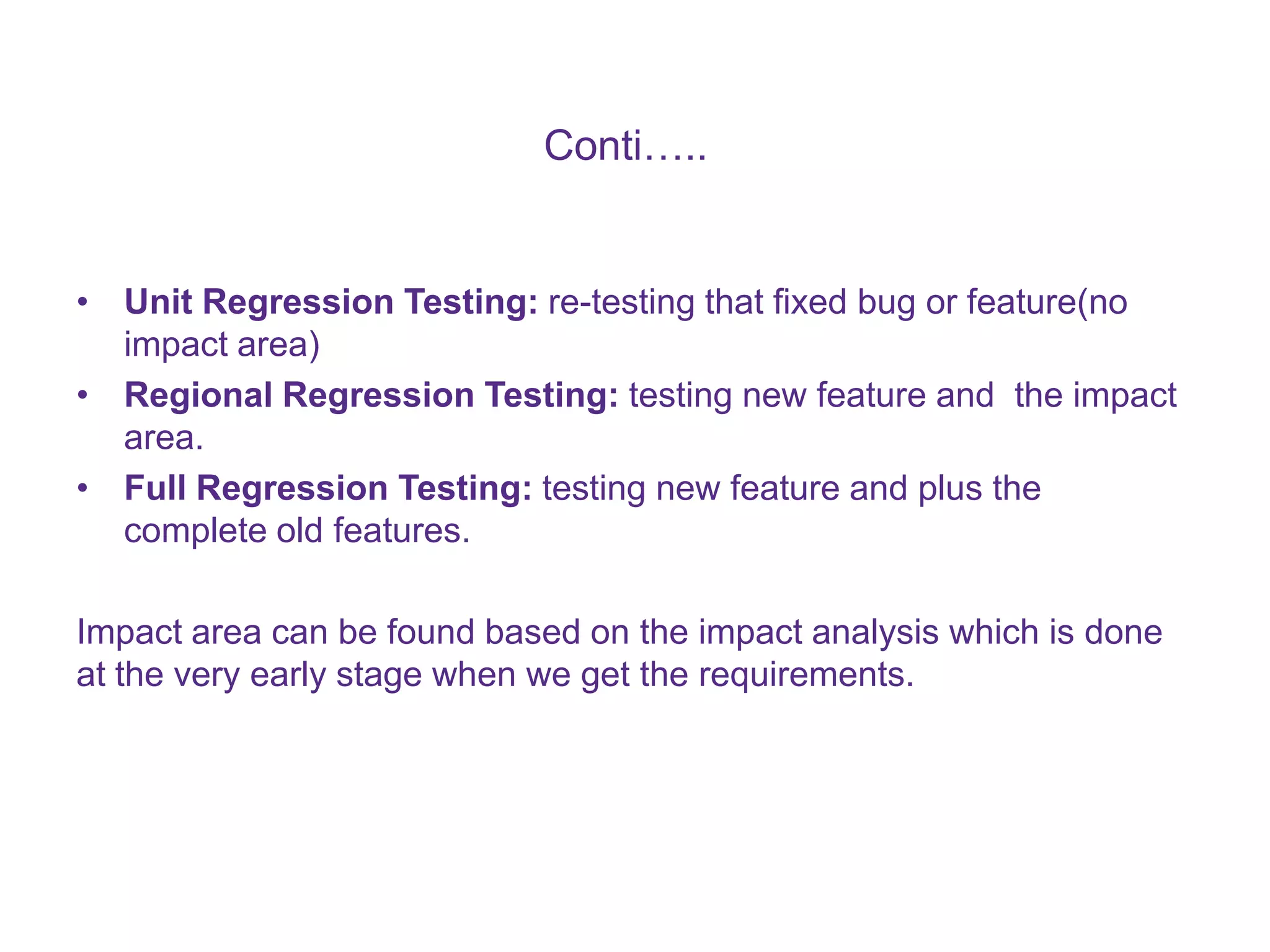 Conti….. • Unit Regression Testing: re-testing that fixed bug or feature(no impact area) • Regional Regression Testing: testing new feature and the impact area. • Full Regression Testing: testing new feature and plus the complete old features. Impact area can be found based on the impact analysis which is done at the very early stage when we get the requirements. 