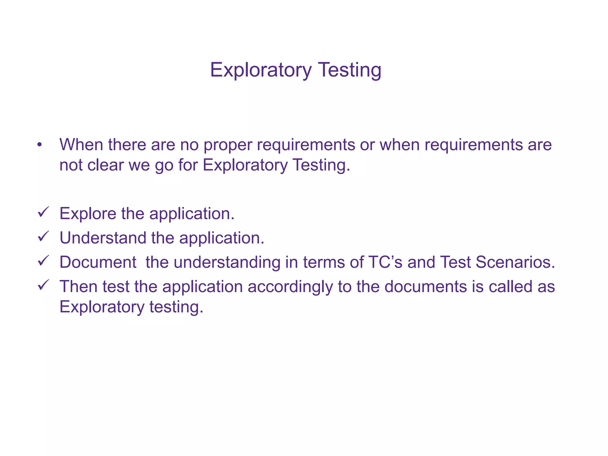 Exploratory Testing • When there are no proper requirements or when requirements are not clear we go for Exploratory Testing.  Explore the application.  Understand the application.  Document the understanding in terms of TC’s and Test Scenarios.  Then test the application accordingly to the documents is called as Exploratory testing. 