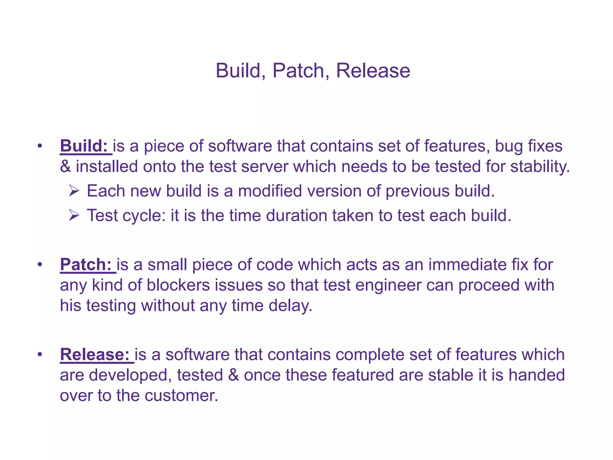 Build, Patch, Release • Build: is a piece of software that contains set of features, bug fixes & installed onto the test server which needs to be tested for stability.  Each new build is a modified version of previous build.  Test cycle: it is the time duration taken to test each build. • Patch: is a small piece of code which acts as an immediate fix for any kind of blockers issues so that test engineer can proceed with his testing without any time delay. • Release: is a software that contains complete set of features which are developed, tested & once these featured are stable it is handed over to the customer. 