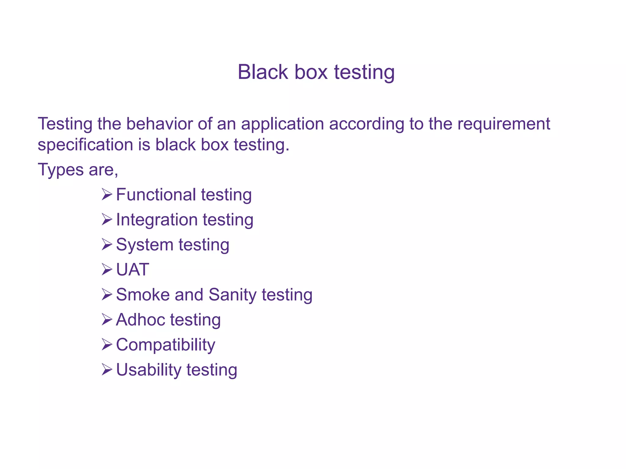 Black box testing Testing the behavior of an application according to the requirement specification is black box testing. Types are, Functional testing Integration testing System testing UAT Smoke and Sanity testing Adhoc testing Compatibility Usability testing 