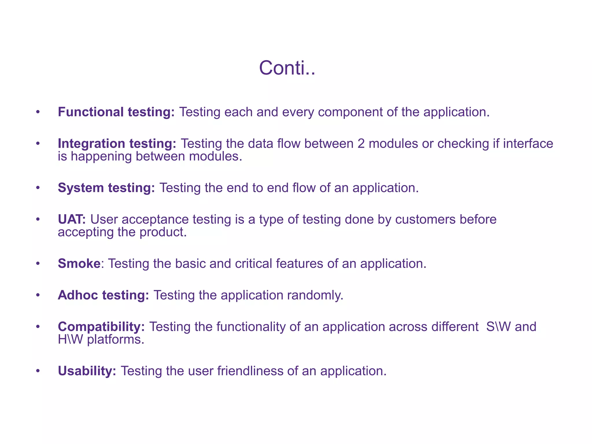 Conti.. • Functional testing: Testing each and every component of the application. • Integration testing: Testing the data flow between 2 modules or checking if interface is happening between modules. • System testing: Testing the end to end flow of an application. • UAT: User acceptance testing is a type of testing done by customers before accepting the product. • Smoke: Testing the basic and critical features of an application. • Adhoc testing: Testing the application randomly. • Compatibility: Testing the functionality of an application across different SW and HW platforms. • Usability: Testing the user friendliness of an application. 