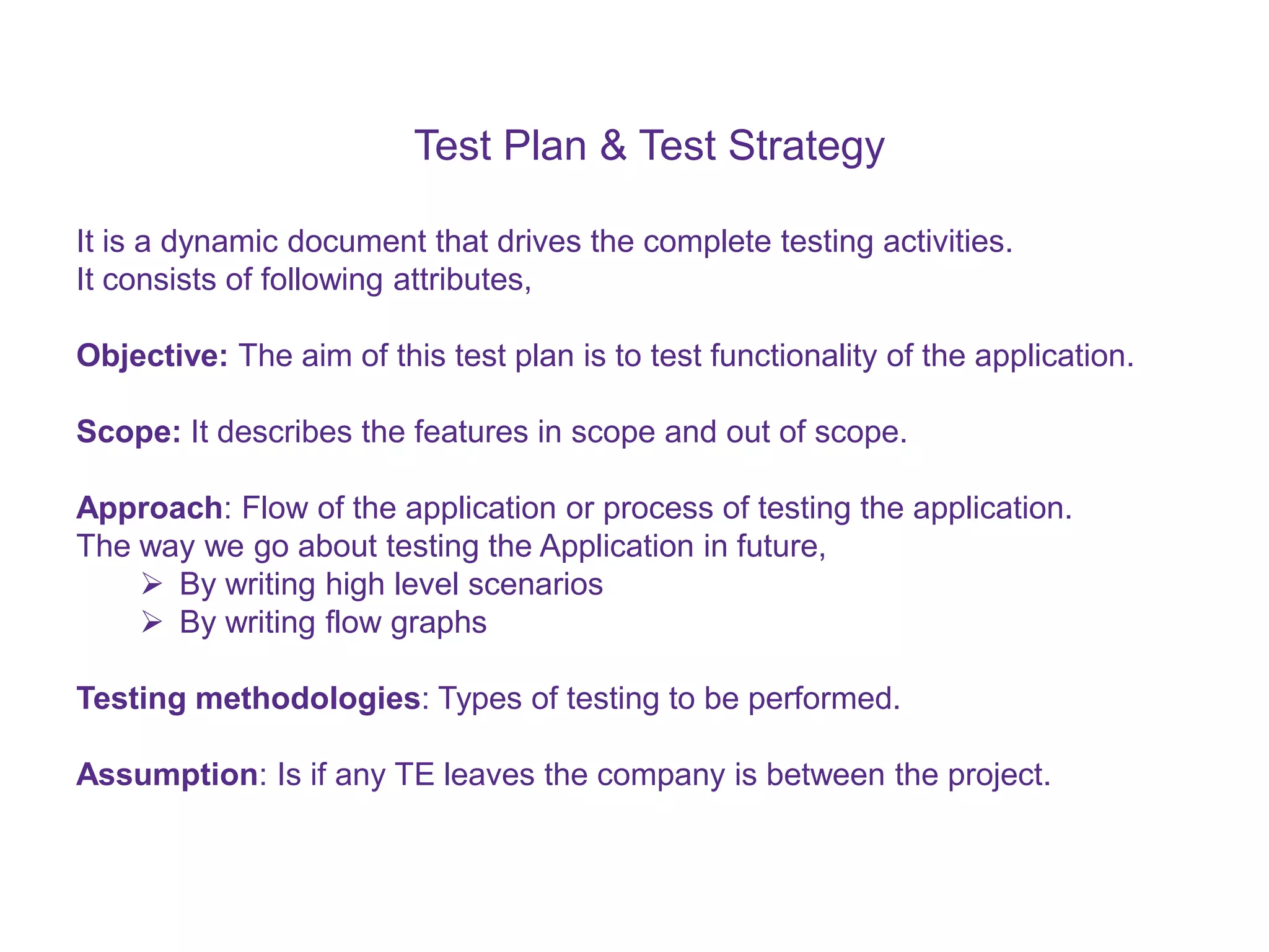 Test Plan & Test Strategy It is a dynamic document that drives the complete testing activities. It consists of following attributes, Objective: The aim of this test plan is to test functionality of the application. Scope: It describes the features in scope and out of scope. Approach: Flow of the application or process of testing the application. The way we go about testing the Application in future,  By writing high level scenarios  By writing flow graphs Testing methodologies: Types of testing to be performed. Assumption: Is if any TE leaves the company is between the project. 