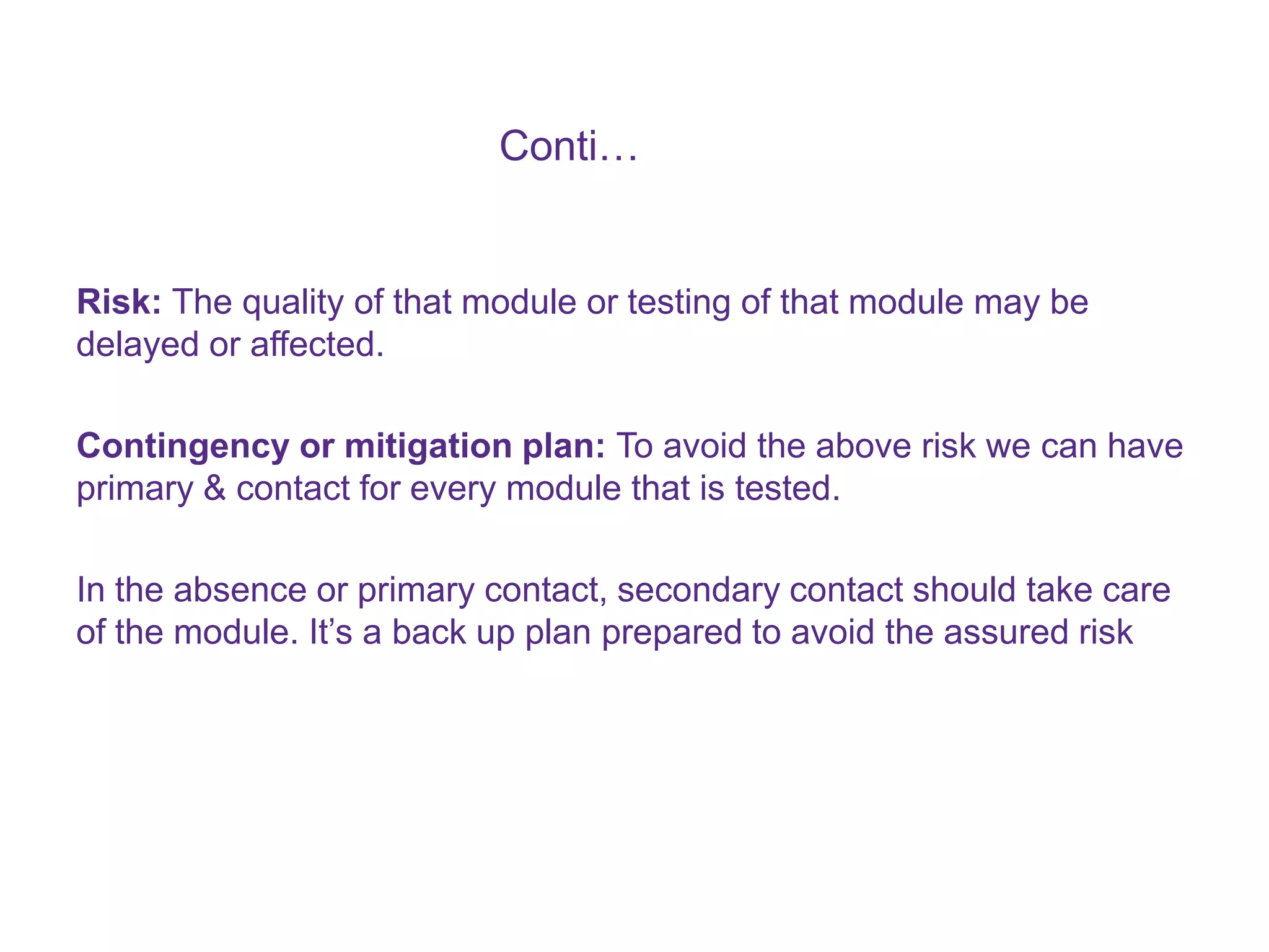 Conti… Risk: The quality of that module or testing of that module may be delayed or affected. Contingency or mitigation plan: To avoid the above risk we can have primary & contact for every module that is tested. In the absence or primary contact, secondary contact should take care of the module. It’s a back up plan prepared to avoid the assured risk 