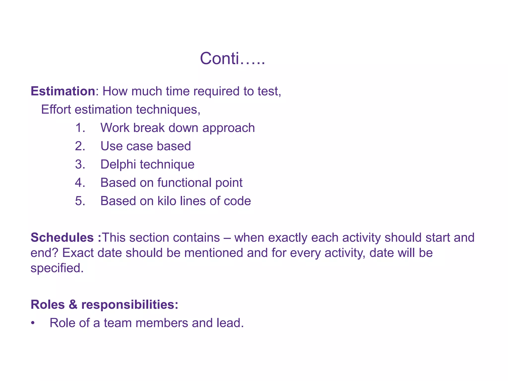 Conti….. Estimation: How much time required to test, Effort estimation techniques, 1. Work break down approach 2. Use case based 3. Delphi technique 4. Based on functional point 5. Based on kilo lines of code Schedules :This section contains – when exactly each activity should start and end? Exact date should be mentioned and for every activity, date will be specified. Roles & responsibilities: • Role of a team members and lead. 